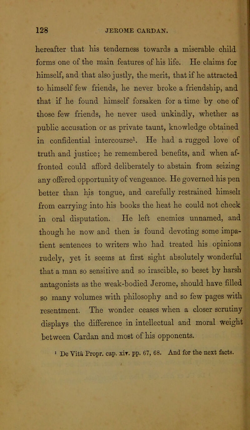 hereafter that his tenderness towards a miserable child forms one of the main features of his life. He claims for himself, and that also justly, the merit, that if he attracted to himself few friends, he never broke a friendship, and that if he found himself forsaken for a time by one of those few friends, he never used unkindly, whether a3 public accusation or as private taunt, knowledge obtained in confidential intercourse1. He had a rugged love of truth and justice; he remembered benefits, and when af- fronted could afford deliberately to abstain from seizing any offered opportunity of vengeance. He governed his pen better than his tongue, and carefully restrained himseli from carrying into his books the heat he could not check in oral disputation. He left enemies unnamed, and though he now and then is found devoting some impa- tient sentences to writers who had treated his opinions rudely, yet it seems at first sight absolutely wonderful that a man so sensitive and so irascible, so beset by harsh antagonists as the weak-bodied Jerome, should have filled so many volumes with philosophy and so few pages with resentment. The wonder ceases when a closer scrutiny displays the difference in intellectual and moral weight between Cardan and most of his opponents. 1 De Vita Propr. cap. xir. pp. 67, 68. And for the next facts.
