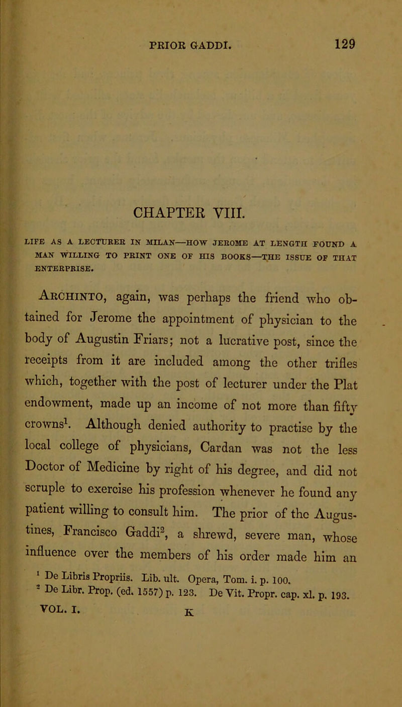 CHAPTER VIII. LIFE AS A LECTURER IN MILAN—HOW JEROME AT LENGTH FOUND A MAN WILLING TO PRINT ONE OF HIS BOOKS—THE ISSUE OF THAT ENTERPRISE. Archinto, again, was perhaps the friend who ob- tained for Jerome the appointment of physician to the body of Augustin Friars; not a lucrative post, since the receipts from it are included among the other trifles which, together with the post of lecturer under the Plat endowment, made up an income of not more than fifty crowns1. Although denied authority to practise by the local college of physicians, Cardan was not the less Doctor of Medicine by right of his degree, and did not scruple to exercise his profession whenever he found any patient willing to consult him. The prior of the Augus- tines, Francisco Gaddi2, a shrewd, severe man, whose influence over the members of his order made him an 1 De Libris Propriis. Lib. ult. Opera, Tom. i. p. 100. 2 De Libr. Prop. (ed. 1557) p. 123. De Vit. Propr. cap. xl. p. 193. VOL. I. K-