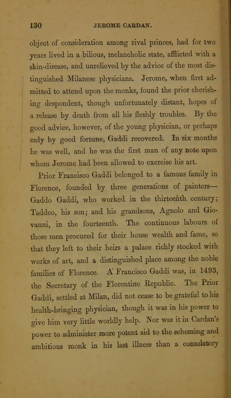 object of consideration among rival princes, bad for two years lived in a bilious, melancholic state, afflicted with a skin-disease, and unrelieved by the advice of the most dis- tinguished Milanese physicians. Jerome, when first ad- mitted to attend upon the monks, found the prior cherish- ing despondent, though unfortunately distant, hopes of a release by death from all his fleshly troubles. By the good advice, however, of the young physician, or perhaps only by good fortune, Gaddi recovered. In six months he was well, and he was the first man of any note upon whom Jerome had been allowed to exercise his art. Prior Francisco Gaddi belonged to a famous family in Florence, founded by three generations of painters— Gaddo Gaddi, who worked in the thirteenth century; Taddeo, his son; and his grandsons, Agnolo and Gio- vanni, in the fourteenth. The continuous labours of those men procured for their house wealth and fame, so that they left to their heirs a palace richly stocked with works of art, and a distinguished place among the noble families of Florence. A” Francisco Gaddi was, in 1493, the Secretary of the Florentine Republic. The Prior Gaddi, settled at Milan, did not cease to be grateful to his health-bringing physician, though it was in his power to give him very little worldly help. Nor was it in Cardan’s power to administer more potent aid to the scheming and ambitious monk in his last illness than a consolatory