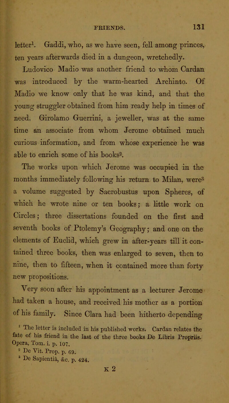 letter1. Gaddi, who, as we have seen, fell among princes, ten years afterwards died in a dungeon, wretchedly. Ludovico Madio was another friend to whom Cardan was introduced by the warm-hearted Archinto. Of Madio we know only that he was kind, and that the young straggler obtained from him ready help in times of need. Girolamo Guerrini, a jeweller, was at the same time an associate from whom Jerome obtained much curious information, and from whose experience he was able to enrich some of his books2. The works upon which Jerome was occupied in the months immediately following his return to Milan, were3 a volume suggested by Sacrobustus upon Spheres, of which he wrote nine or ten books; a little work on Circles; three dissertations founded on the first and seventh books of Ptolemy’s Geography; and one on the elements of Euclid, which grew in after-years till it con- tained three books, then was enlarged to seven, then to nine, then to fifteen, when it contained more than forty new propositions. Very soon after his appointment as a lecturer Jerome had taken a house, and received his mother as a portion of his family. Since Clara had been hitherto depending 1 The letter is included in his published works. Cardan relates the fate of his friend in the last of the three books De Libris Propriis. Opera, Tom. i. p. 107. 2 De Vit. Prop. p. 69. 3 De Sapientia, &c, p. 424. K 2