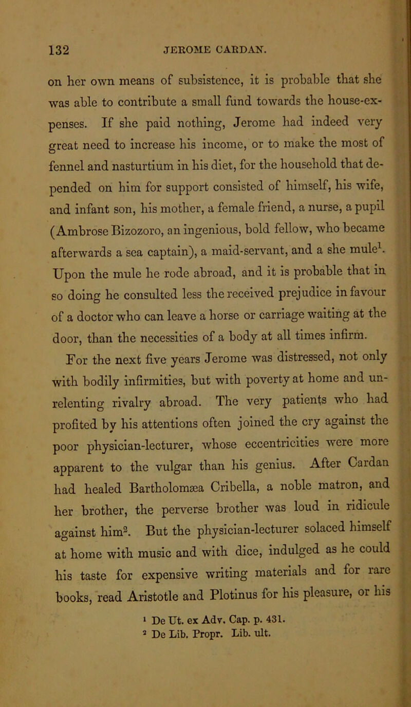 on her own means of subsistence, it is probable that she was able to contribute a small fund towards the house-ex- penses. If she paid nothing, Jerome had indeed very great need to increase his income, or to make the most of fennel and nasturtium in his diet, for the household that de- pended on him for support consisted of himself, his wife, and infant son, his mother, a female friend, a nurse, a pupil (Ambrose Bizozoro, an ingenious, bold fellow, who became afterwards a sea captain), a maid-servant, and a she mule . Upon the mule he rode abroad, and it is probable that in so doing he consulted less the received prejudice in favour of a doctor who can leave a horse or carriage waiting at the door, than the necessities of a body at all times infirm. For the next five years Jerome was distressed, not only with bodily infirmities, but with poverty at home and un- relenting rivalry abroad. The very patients who had profited by his attentions often joined the cry against the poor physician-lecturer, whose eccentricities were more apparent to the vulgar than his genius. After Cardan had healed Bartholomsea Cribella, a noble matron, and her brother, the perverse brother was loud in ridicule against him3. But the physician-lecturer solaced himself at home with music and with dice, indulged as he could his taste for expensive writing materials and for rare books, read Aristotle and Plotinus for his pleasure, or his 1 De Ut. ex Adv, Cap. p. 431. 2 De Lib. Propr. Lib. ult.