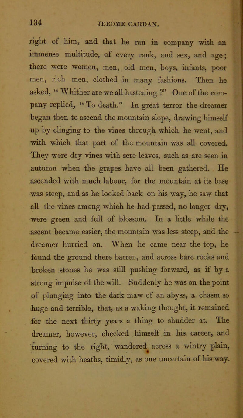right of him, and that he ran in company with an immense multitude, of every rank, and sex, and age; there were women, men, old men, boys, infants, poor men, rich men, clothed in many fashions. Then he asked, “ Whither are we all hastening ?” One of the com- pany replied, “ To death.” In great terror the dreamer began then to ascend the mountain slope, drawing himself up by clinging to the vines through which he went, and with which that part of the mountain was all covered. They were dry vines with sere leaves, such as are seen in autumn when the grapes have all been gathered. He ascended with much labour, for the mountain at its base was steep, and as he looked back on his way, he saw that all the vines among which he had passed, no longer dry, were green and full of blossom. In a little while the ascent became easier, the mountain was less steep, and the — dreamer hurried on. When he came near the top, he found the ground there barren, and across bare rocks and broken stones he was still pushing forward, as if by a strong impulse of the will. Suddenly he was on the point of plunging into the dark maw of an abyss, a chasm so huge and terrible, that, as a waking thought, it remained for the next thirty years a thing to shudder at. The dreamer, however, checked himself in his career, and turning to the right, wandered^ across a wintry plain, covered with heaths, timidly, as one uncertain of his way.