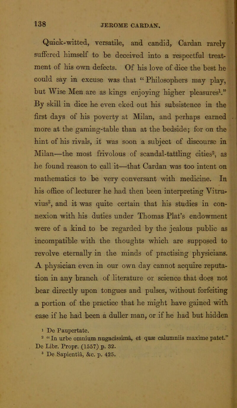 Quick-witted, versatile, and candid. Cardan rarely suffered himself to be deceived into a respectful treat- ment of his own defects. Of his love of dice the best he could say in excuse was that “ Philosophers may play, but TV ise Men are as kings enjoying higher pleasures1.” By skill in dice he even eked out his subsistence in the first days of his poverty at Milan, and perhaps earned more at the gaming-table than at the bedside; for on the hint of his rivals, it was soon a subject of discourse in Milan—the most frivolous of scandal-tattling cities2, as he found reason to call it—that Cardan was too intent on mathematics to be very conversant with medicine. In his office of lecturer he had then been interpreting Vitru- vius3, and it was quite certain that his studies in con- nexion with his duties under Thomas Plat’s endowment were of a kind to be regarded by the jealous public as incompatible with the thoughts which are supposed to revolve eternally in the minds of practising physicians. A physician even in our own day cannot acquire reputa- tion in any branch of literature or science that does not bear directly upon tongues and pulses, without forfeiting a portion of the practice that he might have gained with ease if he had been a duller man, or if he had but hidden 1 De Paupertate. 2 “ In urbe omnium nugacissima, et qua? calumniis maxime patet.” De Libr. Propr. (1557) p. 32. 3 De Sapientia, &c. p. 425.