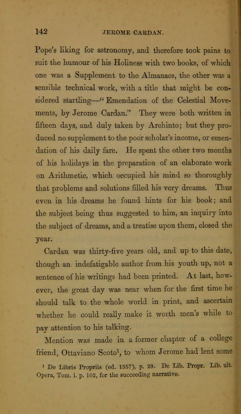 Pope’s liking for astronomy, and therefore took pains to suit the humour of his Holiness with two books, of which one was a Supplement to the Almanacs, the other was a sensible technical work, with a title that might be con- sidered startling—“ Emendation of the Celestial Move- ments, by Jerome Cardan.” They were both written in fifteen days, and duly taken by Archinto; but they pro- duced no supplement to the poor scholar’s income, or emen- dation of his daily fare. He spent the other two months of his holidays in the preparation of an elaborate work on Arithmetic, which occupied his mind so thoroughly that problems and solutions filled his very dreams. Thus even in his dreams he found hints for his book; and the subject being thus suggested to him, an inquiry into the subject of dreams, and a treatise upon them, closed the year. Cardan was thirty-five years old, and up to this date, though an indefatigable author from his youth up, not a sentence of his writings had been printed. At last, how- ever, the great day was near when for the first time lie should talk to the whole world in print, and ascertain whether he could really make it worth men’s while to pay attention to his talking. Mention was made in a former chapter of a college friend, Ottaviano Scoto1, to whom Jerome had lent some 1 De Libris Propriis (ed. 1557), p. 29. De Lib. Propr. Lib. ult. Opera, Tom. i. p. 102, for the succeeding narrative.
