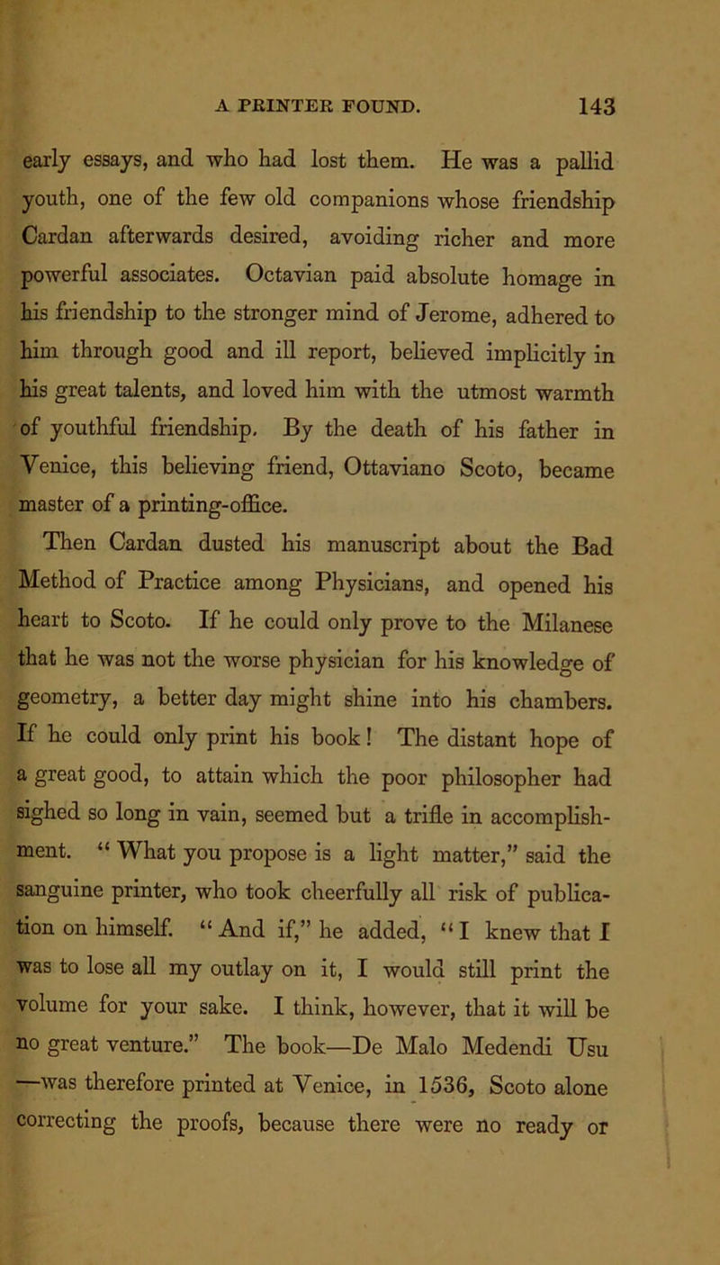 early essays, and who had lost them. He was a pallid youth, one of the few old companions whose friendship Cardan afterwards desired, avoiding richer and more powerful associates. Octavian paid absolute homage in his friendship to the stronger mind of Jerome, adhered to him through good and ill report, believed implicitly in his great talents, and loved him with the utmost warmth of youthful friendship. By the death of his father in Venice, this believing friend, Ottaviano Scoto, became master of a printing-office. Then Cardan dusted his manuscript about the Bad Method of Practice among Physicians, and opened his heart to Scoto. If he could only prove to the Milanese that he was not the worse physician for his knowledge of geometry, a better day might shine into his chambers. If he could only print his book! The distant hope of a great good, to attain which the poor philosopher had sighed so long in vain, seemed but a trifle in accomplish- ment. “ What you propose is a light matter,” said the sanguine printer, who took cheerfully all risk of publica- tion on himself. “And if,” he added, “I knew that I was to lose all my outlay on it, I would still print the volume for your sake. I think, however, that it will be no great venture.” The book—De Malo Medendi Usu —was therefore printed at Venice, in 1536, Scoto alone correcting the proofs, because there were no ready or