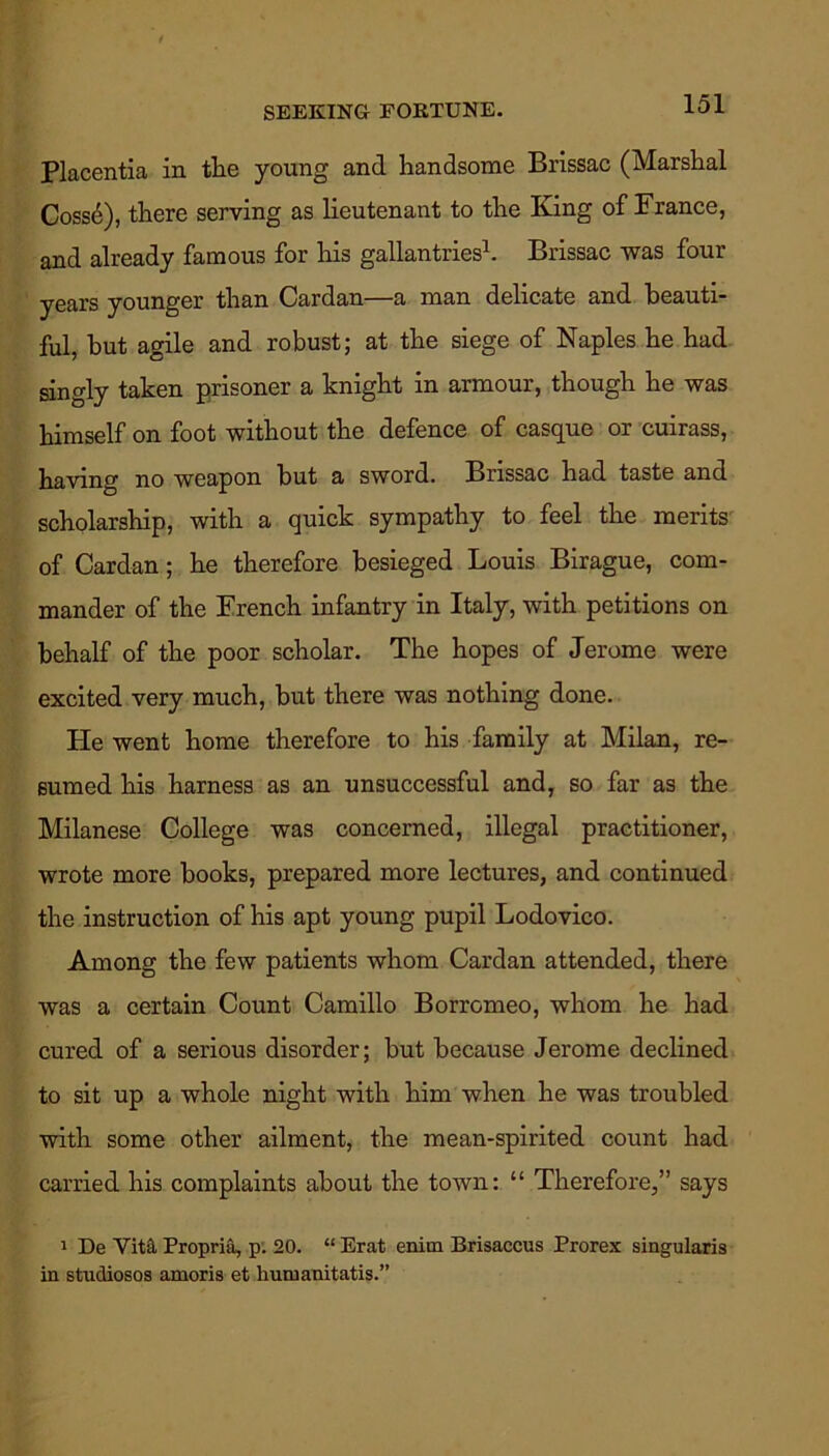 SEEKING FORTUNE. Placentia in the young and handsome Brissac (Marshal Coss6), there serving as lieutenant to the King of France, and already famous for his gallantries1. Brissac was four years younger than Cardan—a man delicate and beauti- ful, but agile and robust; at the siege of Naples he had singly taken prisoner a knight in armour, though he was himself on foot without the defence of casque or cuirass, having no weapon but a sword. Brissac had taste and scholarship, with a quick sympathy to feel the merits of Cardan; he therefore besieged Louis Birague, com- mander of the French infantry in Italy, with petitions on behalf of the poor scholar. The hopes of Jerome were excited very much, but there was nothing done. He went home therefore to his family at Milan, re- sumed his harness as an unsuccessful and, so far as the Milanese College was concerned, illegal practitioner, wrote more books, prepared more lectures, and continued the instruction of his apt young pupil Lodovico. Among the few patients whom Cardan attended, there was a certain Count Camillo Borromeo, whom he had cured of a serious disorder; but because Jerome declined to sit up a whole night with him when he was troubled with some other ailment, the mean-spirited count had carried his complaints about the town: “ Therefore,” says 1 De Vita, Propria, p. 20. “ Erat enitn Brisaccus Prorex singularis in studiosos amoris et humanitatis.”