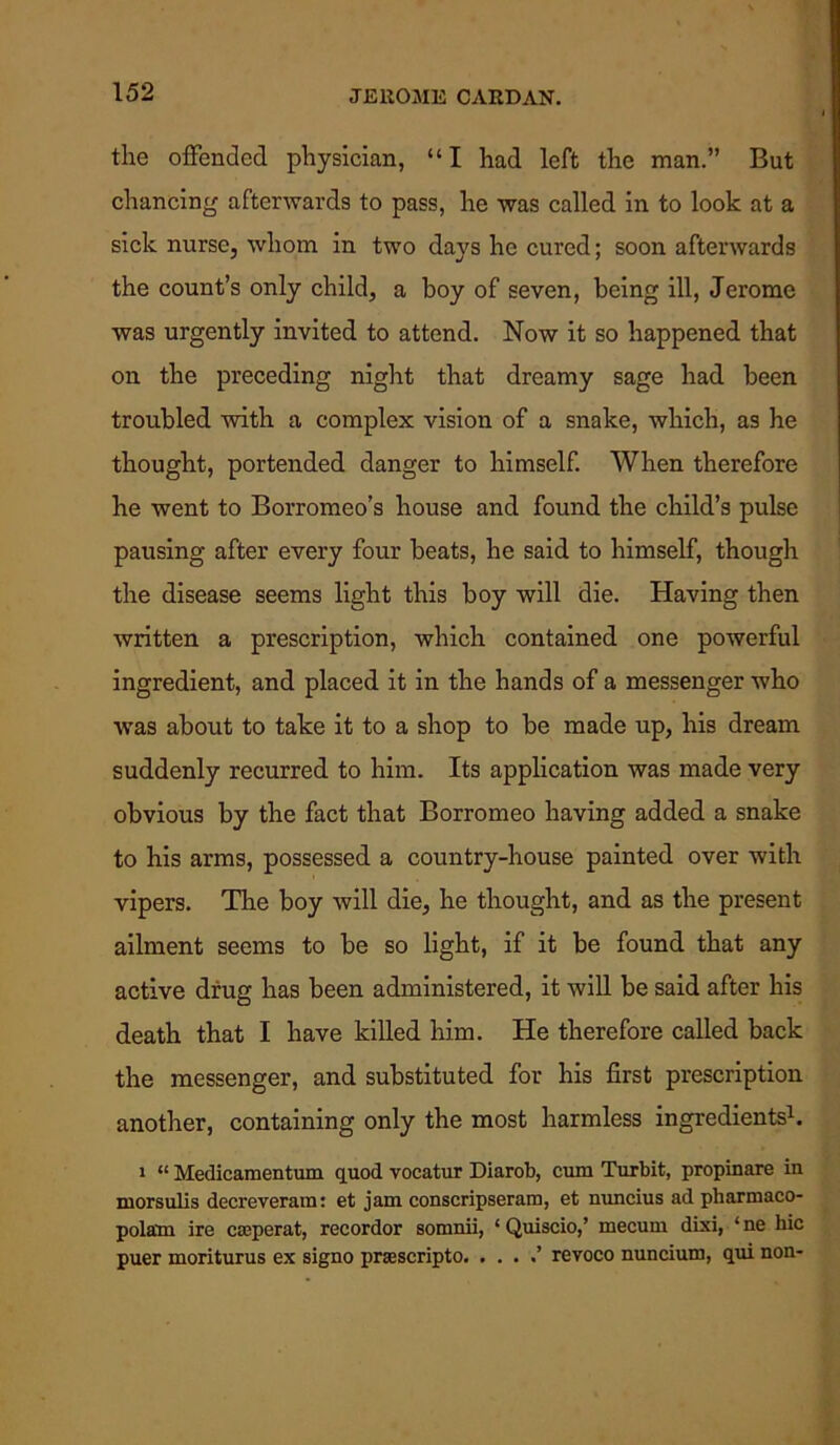 the offended physician, “I had left the man.” But chancing afterwards to pass, he was called in to look at a sick nurse, whom in two days he cured; soon afterwards the count’s only child, a boy of seven, being ill, Jerome was urgently invited to attend. Now it so happened that on the preceding night that dreamy sage had been troubled with a complex vision of a snake, which, as he thought, portended danger to himself. When therefore he went to Borromeo’s house and found the child’s pulse pausing after every four beats, he said to himself, though the disease seems light this boy will die. Having then written a prescription, which contained one powerful ingredient, and placed it in the hands of a messenger who was about to take it to a shop to be made up, his dream suddenly recurred to him. Its application was made very obvious by the fact that Borromeo having added a snake to his arms, possessed a country-house painted over with vipers. The boy will die, he thought, and as the present ailment seems to be so light, if it be found that any active drug has been administered, it will be said after his death that I have killed him. He therefore called back the messenger, and substituted for his first prescription another, containing only the most harmless ingredients1. 1 “ Medicamentum quod vocatur Diarob, cum Turbit, propinare in morsulis decreverara: et jam conscripseram, et nuncius ad pharmaco- polam ire crcperat, recordor somnii, ‘ Quiscio,’ mecum dixi, ‘ ne hie puer moriturus ex signo prasscripto. . . . .’ revoco nuncium, qui non-