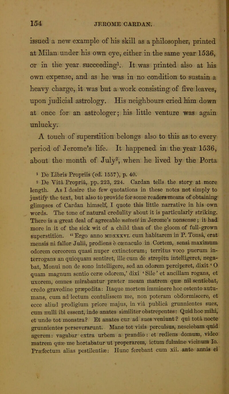 issued a new example of his skill as a philosopher, printed at Milan under his own eye, either in the same year 1536, or in the year succeeding1. It was printed also at his own expense, and as he was in no condition to sustain a heavy charge, it was but a work consisting of five leaves, upon judicial astrology. His neighbours cried him down at once for an astrologer; his little venture was again unlucky. A touch of superstition belongs also to this as to every period of Jerome’s life. It happened in the year 1536, about the month of July2, when he lived by the Porta 1 De Libris Propriis (ed. 1557), p. 40. 2 De Vita Propria, pp. 223, 224. Cardan tells the story at more length. As I desire the few quotations in these notes not simply to justify the text, but also to provide for some readers means of obtaining glimpses of Cardan himself, I quote this little narrative in his own words. The tone of natural credulity about it is particularly striking. There is a great deal of agreeable naivete in Jerome’s nonsense; it had more in it of the sick wit of a child than of the gloom of full-grown superstition. “ Ergo anno mdxxxvi. cum habitarem in P. Tonsa, erat mensis ni fallor Julii, prodiens e caenaculo in Cortem, sensi maximum odorem cereorem quasi nuper extinctorum; territus voco puerum in- terrogans an quicquam sentiret, ille cum de strepitu intelligeret, nega- bat, Monui non de sono intelligere, sed an odorem perciperet, dixit ‘ 0 quam magnum sentio cerse odorem,’ dixi ‘ Sile ’ et ancillam rogans, et uxorem, omnes mirabantur prater meam matrem qua nil sentiebat, credo gravedine prsepedita: Itaque mortem imminere hoc ostento autu- mans, cum ad lectum contulissem me, non poteram obdormiscere, et ecce aliud prodigium priore majus, in via publica grunnientes sues, cum nulli ibi essent, inde anates similiter obstrepentes: Quid hoc mihi, et unde tot monstra? Et anates cur ad sues veniunt ? qui totii nocte grunnientes perseverarunt. Mane tot visis perculsus, nesciebam quid agerem: vagabar extra urbem a prandio: et rediens domum, video matrem qum me hortabatur ut properarem, ictum fulmine vicinum Io. Proefectum alias pestilential: Hunc ferebant cum xii. ante annis ei