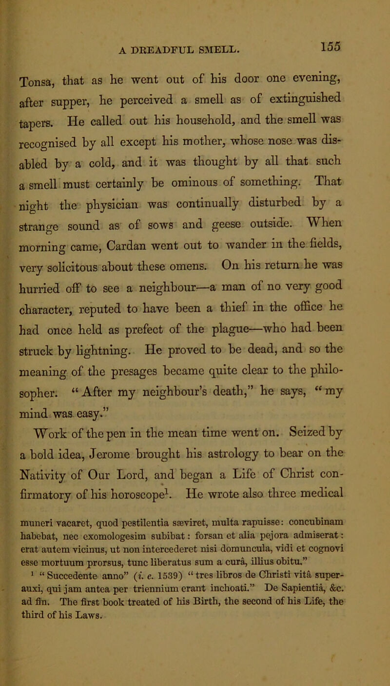 A DREADFUL SMELL. Tonsa, that as he went out of his door one evening, after supper, he perceived a smell as of extinguished tapers. He called out his household, and the smell was recognised by all except his mother, whose nose was dis- abled by a cold, and it was thought by all that such a smell must certainly be ominous of something. That night the physician was continually disturbed by a strange sound as of sows and geese outside. When morning came, Cardan went out to wander m the fields, very solicitous about these omens. On his return he was hurried off to see a neighbour—a man of no very good character, reputed to have been a thief in the office he had once held as prefect of the plague—who had been struck by lightning. He proved to be dead, and so the meaning of the presages became quite clear to the philo- sopher. “ After my neighbour’s death,” he says, “ my mind was easy.” Work of the pen in the mean time went on. Seized by a bold idea, Jerome brought his astrology to bear on the Nativity of Our Lord, and began a Life of Christ con- firmatory of his horoscope1. He wrote also three medical muneri vacaret, quod pestilentia sseviret, multa rapuisse: concubinam habebat, nec exomologesim subibat: forsan et alia pejora admiserat: erat autem vicinus, ut non intercederet nisi domuncula, vidi et cognovi esse mortuum prorsus, tunc liberatus sum a cura, illius obitu.” 1 “ Succedente anno” (i. e. 1539) “ tres libros de Christi vita super- auxi, qui jam an tea per triennium erant inchoati.” De Sapientia, &c. ad fin. The first book treated of his Birth, the second of his Life, the third of his Laws.