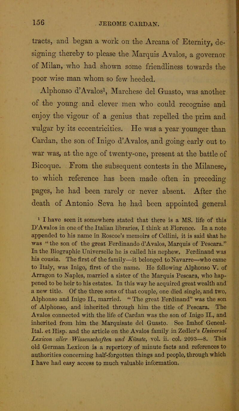 tracts, and began a work on the Arcana of Eternity, de- signing thereby to please the Marquis Avalos, a governor of Milan, who had shown some friendliness towards the poor Avise man whom so few heeded. Alphonso d’Avalos1, Marchese del Guasto, Avas another of the young and clever men who could recognise and enjoy the vigour of a genius that repelled the prim and vulgar by its eccentricities. He was a year younger than Cardan, the son of Inigo d’Avalos, and going early out to war was, at the age of twenty-one, present at the battle of Bicoque. From the subsequent contests in the Milanese, to which reference has been made often in preceding pages, he had been rarely or never absent. After the death of Antonio Seva he had been appointed general 1 I have seen it somewhere stated that there is a MS. life of this D’Avalos in one of the Italian libraries, I think at Florence. In a note appended to his name in Roscoe’s memoirs of Cellini, it is said that he was “ the son of the great Ferdinando d’Avalos, Marquis of Pescara.” In the Biographie Universelle he is called his nephew. Ferdinand was his cousin. The first of the family—it belonged to Navarre—who came to Italy, was Inigo, first of the name. He following Alphonso V. of Arragon to Naples, married a sister of the Marquis Pescara, who hap- pened to be heir to his estates. In this way he acquired great wealth and a new title. Of the three sons of that couple, one died single, and two, Alphonso and Inigo H., married. “ The great Ferdinand” was the son of Alphonso, and inherited through him the title of Pescara. The Avalos connected with the life of Cardan was the son of Inigo H., and inherited from him the Marquisate del Guasto. See Imhof Geneal- Ital. et Hisp. and the article on the Avalos family in Zedler’s Universal Lexicon aller Wissenschaften und Kiinste, vol. ii. col. 2093—8. This old German Lexicon is a repertory of minute facts and references to authorities concerning half-forgotten things and people, through which I have had easy access to much valuable information.