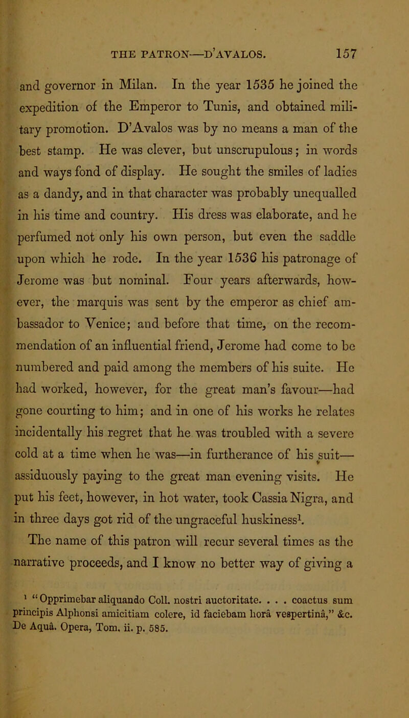 and governor in Milan. In tlie year 1535 he joined the expedition of the Emperor to Tunis, and obtained mili- tary promotion. D’Avalos was by no means a man of the best stamp. He was clever, but unscrupulous; in words and ways fond of display. He sought the smiles of ladies as a dandy, and in that character was probably unequalled in his time and country. His dress was elaborate, and he perfumed not only his own person, but even the saddle upon which he rode. In the year 1536 his patronage of Jerome was but nominal. Four years afterwards, how- ever, the marquis was sent by the emperor as chief am- bassador to Venice; and before that time, on the recom- mendation of an influential friend, Jerome had come to be numbered and paid among the members of his suite. He had worked, however, for the great man’s favour—had gone courting to him; and in one of his works he relates incidentally his regret that he was troubled with a severe cold at a time when he was—in furtherance of his suit— V assiduously paying to the great man evening visits. He put his feet, however, in hot water, took Cassia Nigra, and in three days got rid of the ungraceful huskiness1. The name of this patron will recur several times as the narrative proceeds, and I know no better way of giving a 1 “ Opprimebar aliquando Coll, nostri auctoritate. . . . coactus sum principis Alphonsi amicitiam colere, id faciebam bora vespertina,” &c. De Aqu^. Opera, Tom. ii. p. 585.