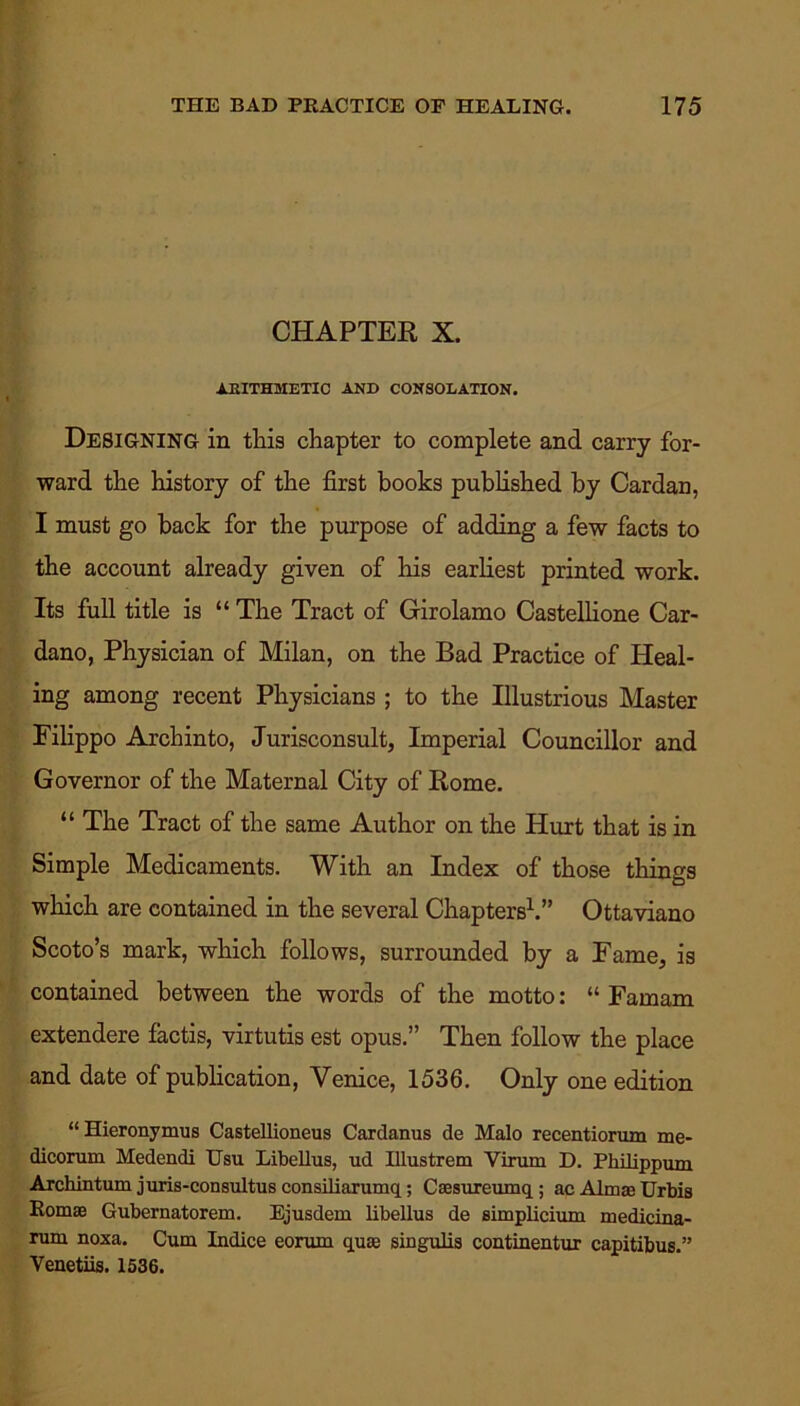 CHAPTER X. ARITHMETIC AND CONSOLATION. Designing in this chapter to complete and carry for- ward the history of the first books published by Cardan, I must go back for the purpose of adding a few facts to the account already given of Iris earliest printed work. Its full title is “ The Tract of Girolamo Castellione Car- dano, Physician of Milan, on the Bad Practice of Heal- ing among recent Physicians ; to the Illustrious Master Filippo Archinto, Jurisconsult, Imperial Councillor and Governor of the Maternal City of Rome. “ The Tract of the same Author on the Hurt that is in Simple Medicaments. With an Index of those things which are contained in the several Chapters1.” Ottaviano Scoto’s mark, which follows, surrounded by a Fame, is contained between the words of the motto: “ Famam extendere factis, virtutis est opus.” Then follow the place and date of publication, Venice, 1536. Only one edition “Hieronymus Castellioneus Cardanus de Malo recentiorum me- dicorum Medendi Usu Libellus, ud Illustrem Virum D. Philippum Archintum juris-consultus consiliarumq; Caesureumq; ac Alma* Urbis Romae Gubernatorem. Ejusdem libellus de simplicium medicina- rum noxa. Cum Indice eorum quae singulis continentur capitibus.” Venetiis. 1536.