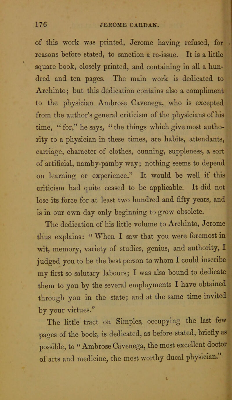 of this work was printed, Jerome having refused, for ■ reasons before stated, to sanction a re-issue. It is a little square book, closely printed, and containing in all a hun- dred and ten pages. The main work is dedicated to Archinto; but this dedication contains also a compliment to the physician Ambrose Cavenega, who is excepted from the author’s general criticism of the physicians of his time, “ for,” he says, “ the things which give most autho- rity to a physician in these times, are habits, attendants, carriage, character of clothes, cunning, suppleness, a sort of artificial, namby-pamby way; nothing seems to depend on learning or experience.” It would be well if this criticism had quite ceased to be applicable. It did not lose its force for at least two hundred and fifty years, and is in our own day only beginning to grow obsolete. The dedication of his little volume to Archinto, Jerome thus explains: “ When I saw that you were foremost in wit, memory, variety of studies, genius, and authority, I judged you to be the best person to whom I could inscribe my first so salutary labours; I was also bound to dedicate them to you by the several employments I have obtained through you in the state; and at the same time invited by your virtues.” The little tract on Simples, occupying the last few pages of the book, is dedicated, as before stated, briefly as possible, to “Ambrose Cavenega, the most excellent doctor of arts and medicine, the most worthy ducal physician.
