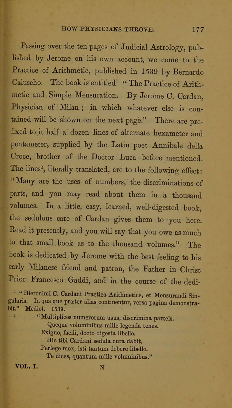Passing over tire ten pages of Judicial Astrology, pub- lished by Jerome on his own account, we come to the Practice of Arithmetic, published in 1539 by Bernardo Caluscho. The book is entitled1 “ The Practice of Arith- metic and Simple Mensuration. By Jerome C. Cardan, Physician of Milan ; in which whatever else is con- tained will be shown on the next page.” There are pre- fixed to it half a dozen lines of alternate hexameter and pentameter, supplied by the Latin poet Annibale della Croce, brother of the Doctor Luca before mentioned. The lines2, literally translated, are to the following effect: “Many are the uses of numbers, the discriminations of parts, and you may read about them in a thousand volumes. In a little, easy, learned, well-digested book, the sedulous care of Cardan gives them to you here. Read it presently, and you will say that you owe as much to that small book as to the thousand volumes.” The book is dedicated by Jerome with the best feeling to his early Milanese friend and patron, the Father in Christ Prior Francesco Gaddi, and in the course of the dedi- Hieronimi C. Cardani Practica Arithmetice, et Mensurandi Sin- gularis. In qua que prater alias continentur, versa pagina demonstra- bit.” Mediol. 1539. “ Multiplices numerorum usus, discrimina parteis. Queque voluminibus mille legenda tenes. Exiguo, facili, docto digesta libello. Hie tibi Cardani sedula cura dabit. Perlege mox, isti tantum debere libello. Te dices, quantum mille voluminibus.” VOL. I. N