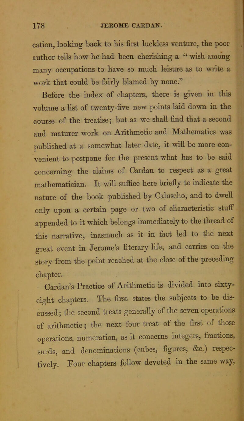 cation, looking back to bis first luckless venture, the poor author tells how he had been cherishing a “ wish among many occupations to have so much leisure as to write a work that could be fairly blamed by none.” Before the index of chapters, there is given in this volume a list of twenty-five new points laid down in the course of the treatise; but as we shall find that a second and mature! work on Arithmetic and Mathematics was published at a somewhat later date, it will be more con- venient to postpone for the present what has to be said concerning the claims of Cardan to respect as a great mathematician. It will suffice here briefly to indicate the nature of the book published by Caluscho, and to dwell only upon a certain page or two of characteristic stuff appended to it which belongs immediately to the thread of this narrative, inasmuch as it in fact led to the next great event in Jerome’s literary life, and carries on the story from the point reached at the close of the preceding chapter. Cardan’s Practice of Arithmetic is divided into sixty- eight chapters. The first states the subjects to be dis- cussed; the second treats generally of the seven operations of arithmetic; the next four treat of the first of those operations, numeration, as it concerns integers, fractions, surds, and denominations (cubes, figures, &c.) respec- tively. Four chapters follow devoted in the same way,