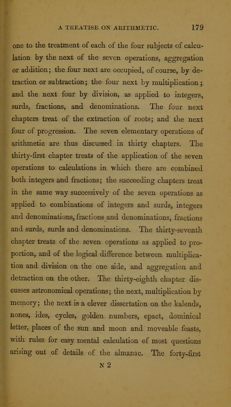one to the treatment of each of the four subjects of calcu- lation by the next of the seven operations, aggregation or addition; the four next are occupied, of course, by de- traction or subtraction; the four next by multiplication; and the next four by division, as applied to integers, surds, fractions, and denominations. The four next chapters treat of the extraction of roots; and the next four of progression. The seven elementary operations of arithmetic are thus discussed in thirty chapters. The thirty-first chapter treats of the application of the seven operations to calculations in which there are combined both integers and fractions; the succeeding chapters treat in the same way successively of the seven operations as applied to combinations of integers and surds, integers and denominations, fractions and denominations, fractions and surds, surds and denominations. The thirty-seventh chapter treats of the seven operations as applied to pro- portion, and of the logical difference between multiplica- tion and division on the one side, and aggregation and detraction on the other. The thirty-eighth chapter dis- cusses astronomical operations; the next, multiplication by memory; the next is a clever dissertation on the kalends, nones, ides, cycles, golden numbers, epact, dominical letter, places of the sun and moon and moveable feasts, with rules for easy mental calculation of most questions arising out of details of the almanac. The forty-first N 2