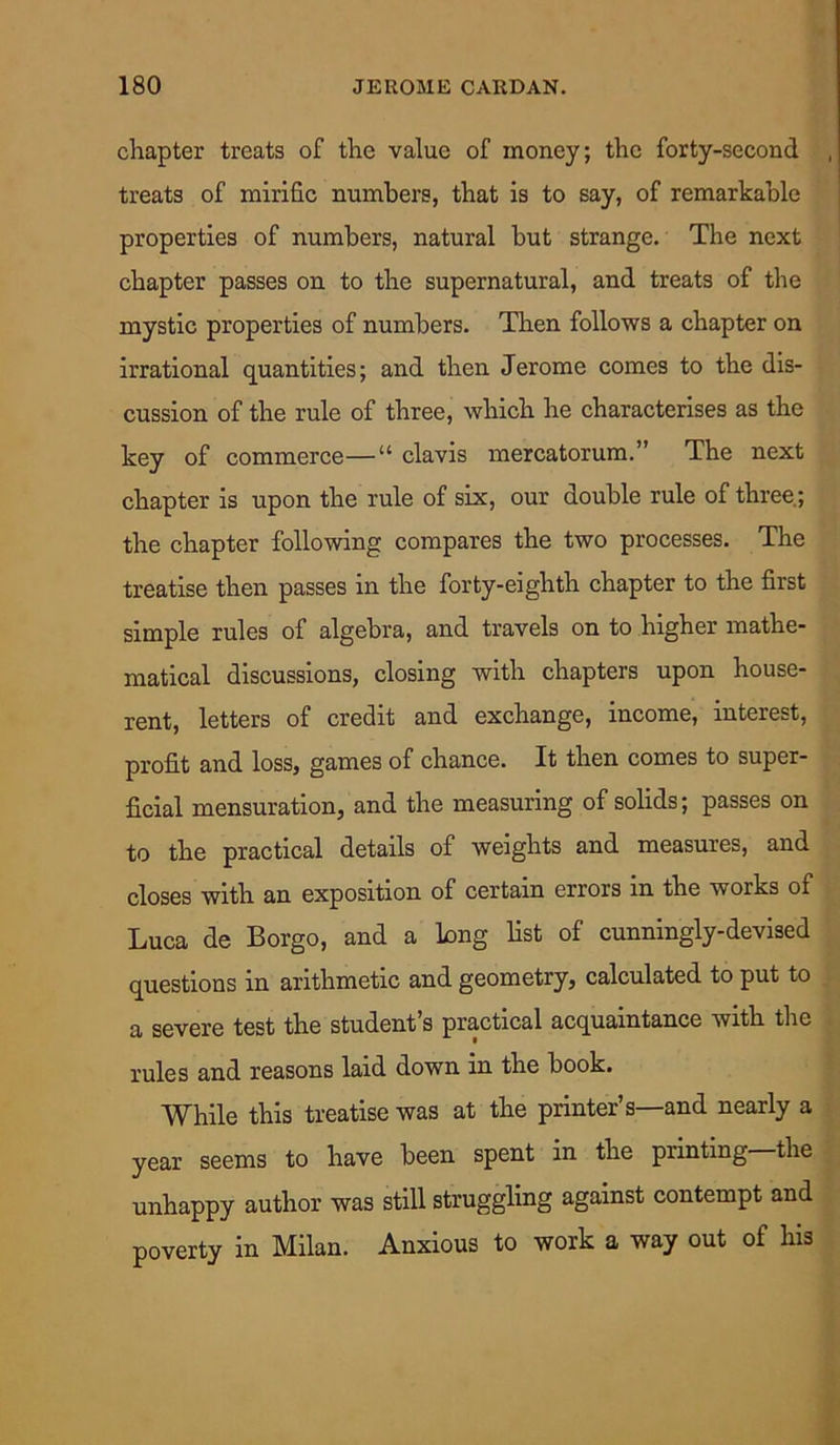 chapter treats of the value of money; the forty-second treats of mirific numbers, that is to say, of remarkable properties of numbers, natural but strange. The next chapter passes on to the supernatural, and treats of the mystic properties of numbers. Then follows a chapter on irrational quantities; and then Jerome comes to the dis- cussion of the rule of three, which he characterises as the key of commerce—“ clavis mercatorum.” The next chapter is upon the rule of six, our double rule of three; the chapter following compares the two processes. The treatise then passes in the forty-eighth chapter to the first simple rules of algebra, and travels on to higher mathe- matical discussions, closing with chapters upon house- rent, letters of credit and exchange, income, interest, profit and loss, games of chance. It then comes to super- ficial mensuration, and the measuring of solids; passes on to the practical details of weights and measures, and closes with an exposition of certain errors in the works of Luca de Borgo, and a Long list of cunningly-devised questions in arithmetic and geometry, calculated to put to a severe test the student’s practical acquaintance with the rules and reasons laid down in the book. While this treatise was at the printer’s—and nearly a year seems to have been spent in the piinting the unhappy author was still struggling against contempt and poverty in Milan. Anxious to work a way out of his