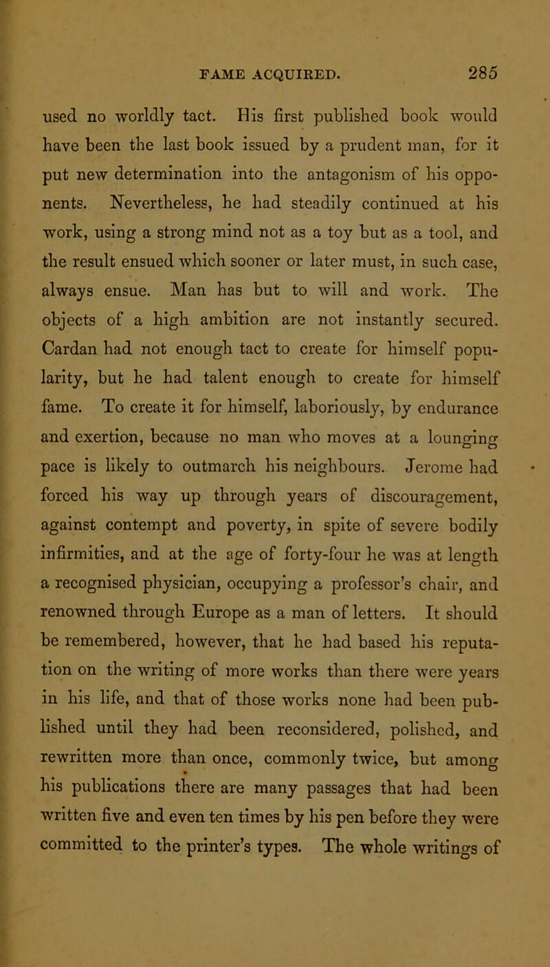 used no worldly tact. His first published book would have been the last book issued by a prudent man, for it put new determination into the antagonism of his oppo- nents. Nevertheless, he had steadily continued at his work, using a strong mind not as a toy but as a tool, and the result ensued which sooner or later must, in such case, always ensue. Man has but to will and work. The objects of a high ambition are not instantly secured. Cardan had not enough tact to create for himself popu- larity, but he had talent enough to create for himself fame. To create it for himself, laboriously, by endurance and exertion, because no man who moves at a lounging pace is likely to outmarch his neighbours. Jerome had forced his way up through years of discouragement, against contempt and poverty, in spite of severe bodily infirmities, and at the age of forty-four he was at length a recognised physician, occupying a professor’s chair, and renowned through Europe as a man of letters. It should be remembered, however, that he had based his reputa- tion on the writing of more works than there were years in his life, and that of those works none had been pub- lished until they had been reconsidered, polished, and rewritten more than once, commonly twice, but among his publications there are many passages that had been written five and even ten times by his pen before they were committed to the printer’s types. The whole writings of