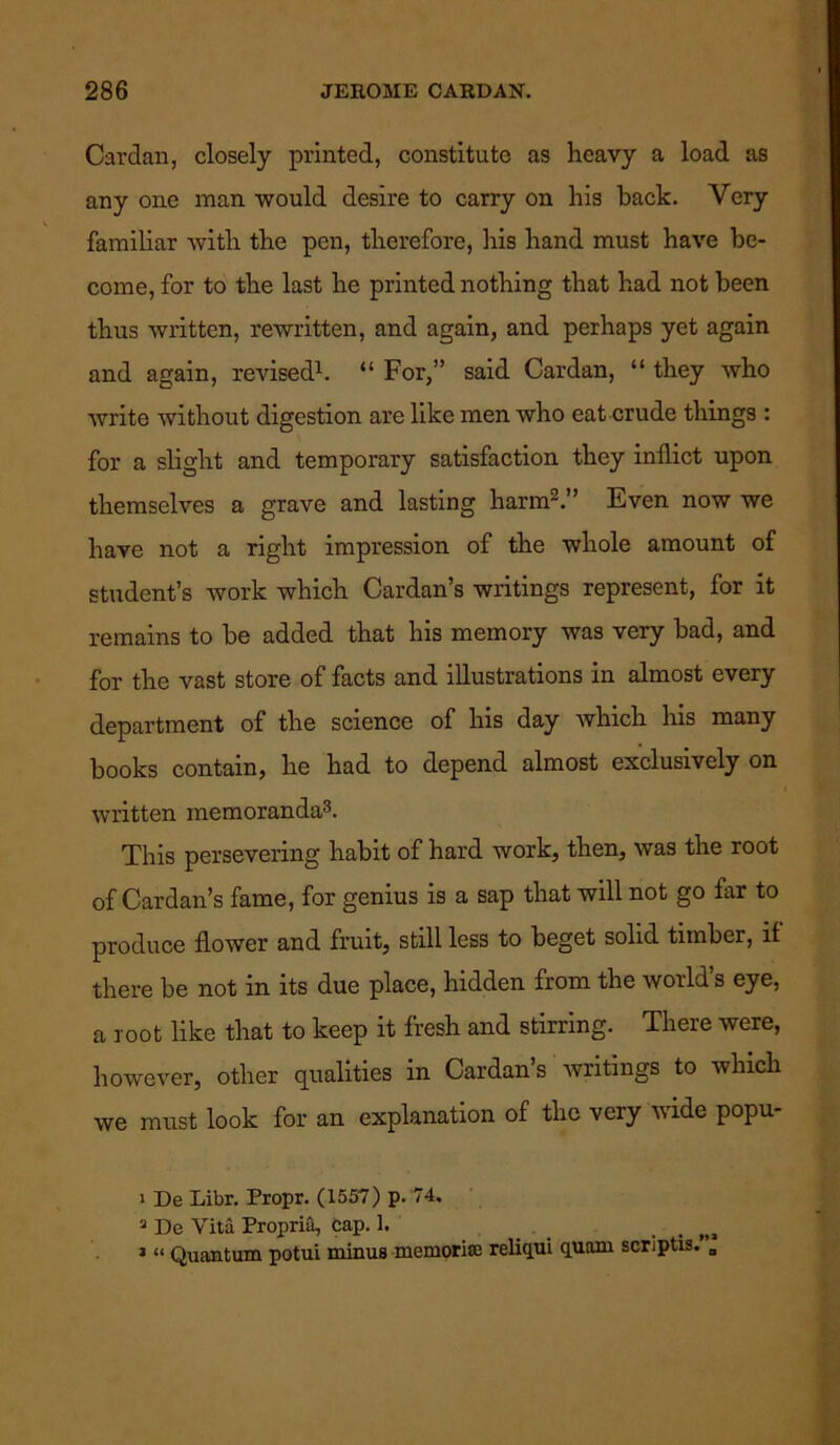 Cardan, closely printed, constitute as heavy a load as any one man would desire to carry on his back. Very familiar with the pen, therefore, his hand must have be- come, for to the last he printed nothing that had not been thus written, rewritten, and again, and perhaps yet again and again, revised1. “ For,” said Cardan, “ they who write without digestion are like men who eat crude things : for a slight and temporary satisfaction they inflict upon themselves a grave and lasting harm2.” Even now we have not a right impression of the whole amount of student’s work which Cardan’s writings represent, for it remains to be added that his memory was very bad, and for the vast store of facts and illustrations in almost every department of the science of his day which his many books contain, he had to depend almost exclusively on written memoranda3. This persevering habit of hard work, then, was the root of Cardan’s fame, for genius is a sap that will not go far to produce flower and fruit, still less to beget solid timber, if there be not in its due place, hidden from the world’s eye, a root like that to keep it fresh and stirring. There were, however, other qualities in Cardan’s writings to which we must look for an explanation of the very wide popu- ' De Libr. Propr. (1557) p. 74. a De Vita Propria, cap. 1. _ ni 3 “ Quantum potui minus memorial reliqui quam scriptis. „