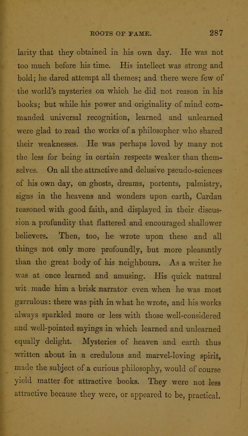 larity that they obtained in his own day. He was not too much before his time. His intellect was strong and bold; he dared attempt all themes; and there were few of the world’s mysteries on which he did not reason in his books; but while his power and originality of mind com- manded universal recognition, learned and unlearned were glad to read the works of a philosopher who shared their weaknesses. He was perhaps loved by many not the less for being in certain respects weaker than them- selves. On all the attractive and delusive pseudo-sciences of his own day, on ghosts, dreams, portents, palmistry, signs in the heavens and wonders upon earth, Cardan reasoned with good faith, and displayed in their discus- sion a profundity that flattered and encouraged shallower believers. Then, too, he wrote upon these and all things not only more profoundly, but more pleasantly than the great body of his neighbours. As a writer he was at once learned and amusing. His quick natural wit made him a brisk narrator even when he was most garrulous: there was pith in what he wrote, and his works always sparkled more or less with those well-considered and well-pointed sayings in which learned and unlearned equally delight. Mysteries of heaven and earth thus written about in a credulous and marvel-loving spirit, made the subject of a curious philosophy, would of course yield matter for attractive books. They were not less attractive because they were, or appeared to be, practical.