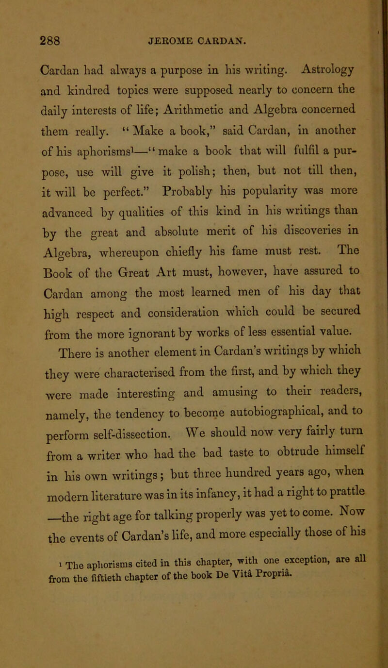 Cardan had always a purpose in his writing. Astrology and kindred topics were supposed nearly to concern the daily interests of life; Arithmetic and Algebra concerned them really. “ Make a book,” said Cardan, in another of his aphorisms1—“make a book that will fulfil a pur- pose, use will give it polish; then, but not till then, it will be perfect.” Probably his popularity was more advanced by qualities of this kind in his writings than by the great and absolute merit of his discoveries in Algebra, whereupon chiefly his fame must rest. The Book of the Great Art must, however, have assured to Cardan among the most learned men of his day that high, respect and consideration which could be secured from the more ignorant by works of less essential value. There is another element in Cardan’s writings by which they were characterised from the first, and by which they ■were made interesting and amusing to their readers, namely, the tendency to become autobiographical, and to perform self-dissection. We should now very fairly turn from a writer who had the bad taste to obtrude himself in liis own writings; but three hundred years ago, when modern literature was in its infancy, it had a right to prattle —the right age for talking properly was yet to come. Now the events of Cardan’s life, and more especially those of his i The aphorisms cited in this chapter, with one exception, are all from the fiftieth chapter of the book De Vita Propria.