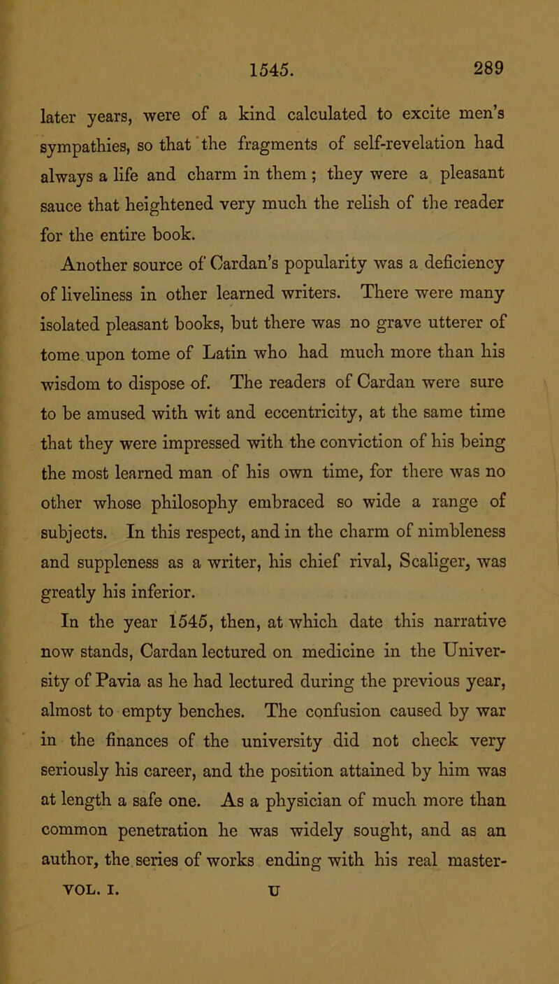 later years, were of a kind calculated to excite men’s sympathies, so that the fragments of self-revelation had always a life and charm in them ; they were a pleasant sauce that heightened very much the relish of the reader for the entire book. Another source of Cardan’s popularity was a deficiency of liveliness in other learned writers. There were many isolated pleasant hooks, but there was no grave utterer of tome upon tome of Latin who had much more than his wisdom to dispose of. The readers of Cardan were sure to be amused with wit and eccentricity, at the same time that they were impressed with the conviction of his being the most learned man of his own time, for there was no other whose philosophy embraced so wide a range of subjects. In this respect, and in the charm of nimbleness and suppleness as a writer, his chief rival, Scaliger, was greatly his inferior. In the year 1545, then, at which date this narrative now stands, Cardan lectured on medicine in the Univer- sity of Pavia as he had lectured during the previous year, almost to empty benches. The confusion caused by war in the finances of the university did not check very seriously his career, and the position attained by him was at length a safe one. As a physician of much more than common penetration he was widely sought, and as an author, the series of works ending with his real master- VOL. I. U