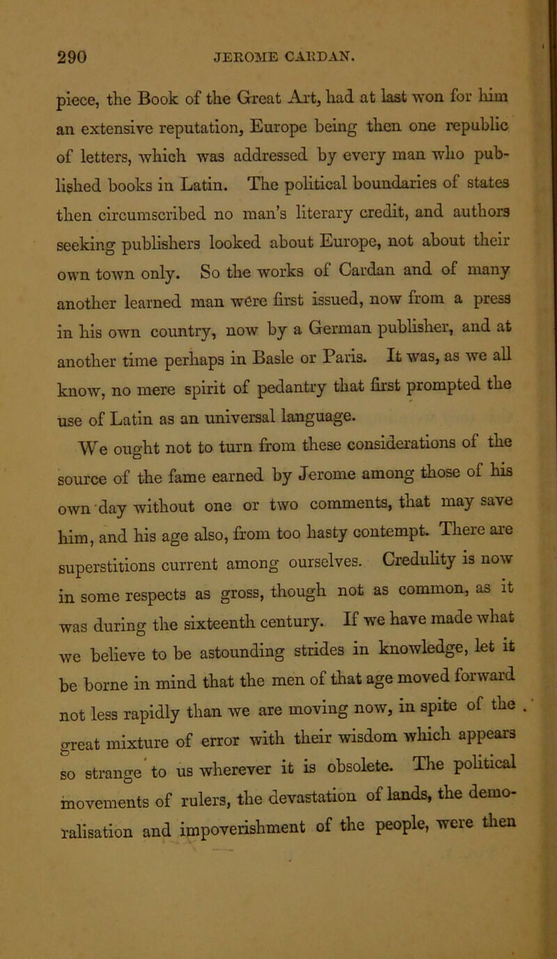 piece, the Book of the Great Art, had at last won for him an extensive reputation, Europe being then one republic of letters, which was addressed by every man tvlio pub- lished books in Latin. The political boundaries of states then circumscribed no man’s literary credit, and authors seeking publishers looked about Europe, not about their own town only. So the works of Cardan and of many another learned man were first issued, now from a press in his own country, now by a German publisher, and at another time perhaps in Basle or Paris. It was, as we all know, no mere spirit of pedantry that first prompted the use of Latin as an universal language. We ought not to turn from these considerations of the source of the fame earned by Jerome among those of his own day without one or two comments, that may save him, and his age also, from too hasty contempt. There are superstitions current among ourselves. Credulity is now in some respects as gross, though not as common, as it was during the sixteenth century. If we have made what we believe to be astounding strides in knowledge, let it be borne in mind that the men of that age moved forward not less rapidly than we are moving now, in spite of the great mixture of error with their wisdom which appears so strange to us wherever it is obsolete. The political movements of rulers, the devastation of lands, the demo- ralisation and impoverishment of the people, were then