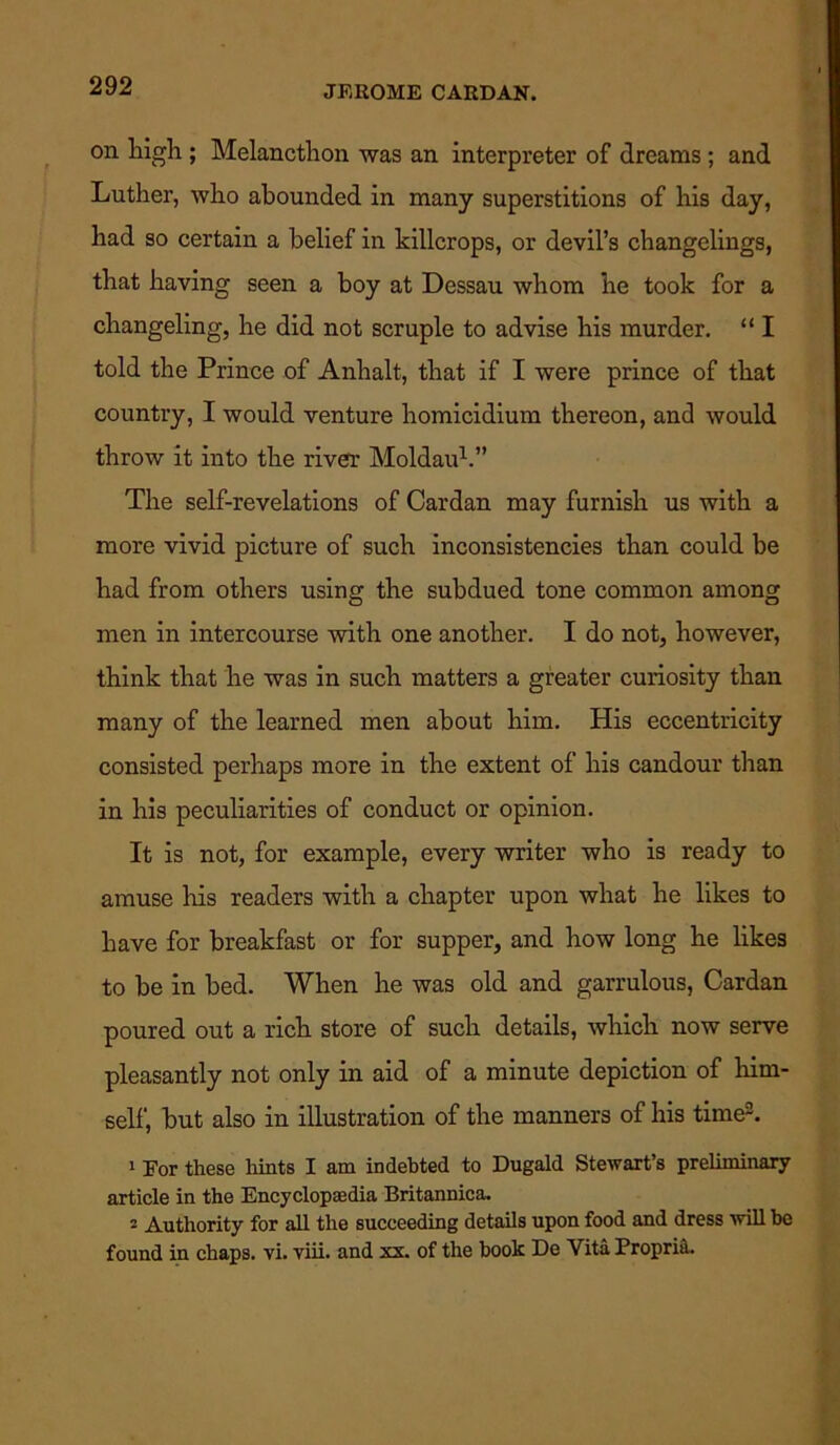 on high ; Melancthon was an interpreter of dreams ; and Luther, who abounded in many superstitions of his day, had so certain a belief in killcrops, or devil’s changelings, that having seen a hoy at Dessau whom he took for a changeling, he did not scruple to advise his murder. “ I told the Prince of Anhalt, that if I were prince of that country, I would venture homicidium thereon, and would throw it into the river Moldau1.” The self-revelations of Cardan may furnish us with a more vivid picture of such inconsistencies than could be had from others using the subdued tone common among men in intercourse with one another. I do not, however, think that he was in such matters a greater curiosity than many of the learned men about him. His eccentricity consisted perhaps more in the extent of his candour than in his peculiarities of conduct or opinion. It is not, for example, every writer who is ready to amuse his readers with a chapter upon what he likes to have for breakfast or for supper, and how long he likes to be in bed. When he was old and garrulous, Cardan poured out a rich store of such details, which now serve pleasantly not only in aid of a minute depiction of him- self, but also in illustration of the manners of his time2. 1 For these hints I am indebted to Dugald Stewart’s preliminary article in the Encyclopaedia Britannica. 2 Authority for all the succeeding details upon food and dress will be found in chaps, vi. viii. and xx. of the book De Vita Propria.