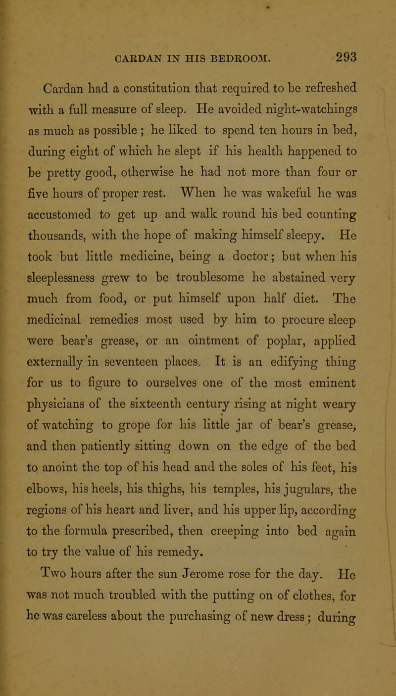Cardan had a constitution that required to be refreshed with a full measure of sleep. He avoided niglit-watchings as much as possible ; he liked to spend ten hours in bed, during eight of which he slept if his health happened to be pretty good, otherwise he had not more than four or five hours of proper rest. When he was wakeful he was accustomed to get up and walk round his bed counting thousands, with the hope of making himself sleepy. He took but little medicine, being a doctor; but when his sleeplessness grew to be troublesome he abstained very much from food, or put himself upon half diet. The medicinal remedies most used by him to procure sleep were bear’s grease, or an ointment of poplar, applied externally in seventeen places. It is an edifying thing for us to figure to ourselves one of the most eminent physicians of the sixteenth century rising at night weary of watching to grope for his little jar of bear’s grease, and then patiently sitting down on the edge of the bed to anoint the top of his head and the soles of his feet, his elbows, his heels, his thighs, his temples, his jugulars, the regions of his heart and liver, and his upper lip, according to the formula prescribed, then creeping into bed again to try the value of his remedy. Two hours after the sun Jerome rose for the day. He was not much troubled with the putting on of clothes, for he was careless about the purchasing of new dress ; during