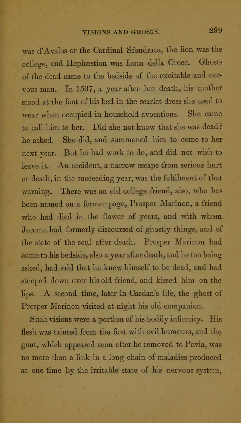 VISIONS AND GHOSTS. was d’Avalos or the Cardinal Sfondrato, the lion was the college, and Hephaestion was Lnca della Croce. Ghosts of the dead came to the bedside of the excitable and ner- vous man. In 1537, a year after her death, his mother stood at the foot of his bed in the scarlet dress she used to wear when occupied in household avocations. She came to call him to her. Did she not know that she was dead ? he asked. She did, and summoned him to come to her next year. But he had work to do, and did not wish to leave it. An accident, a narrow escape from serious hurt or death, in the succeeding year, was the fulfilment of that warning. There was an old college friend, also, who has been named on a former page, Prosper Marinon, a friend who had died in the flower of years, and with whom Jerome had formerly discoursed of ghostly things, and of the state of the soul after death. Prosper Marinon had come to his bedside, also a year after death, and he too being asked, had said that he knew himself to be dead, and had stooped down over his old friend, and kissed him on the lips. A second time, later in Cardan’s life, the ghost of Prosper Marinon visited at night his old companion. Such visions were a portion of his bodily infirmity. His flesh was tainted from the first with evil humours, and the gout, which appeared soon after he removed to Pavia, was no more than a link in a long chain of maladies produced at one time by the irritable state of his nervous system,
