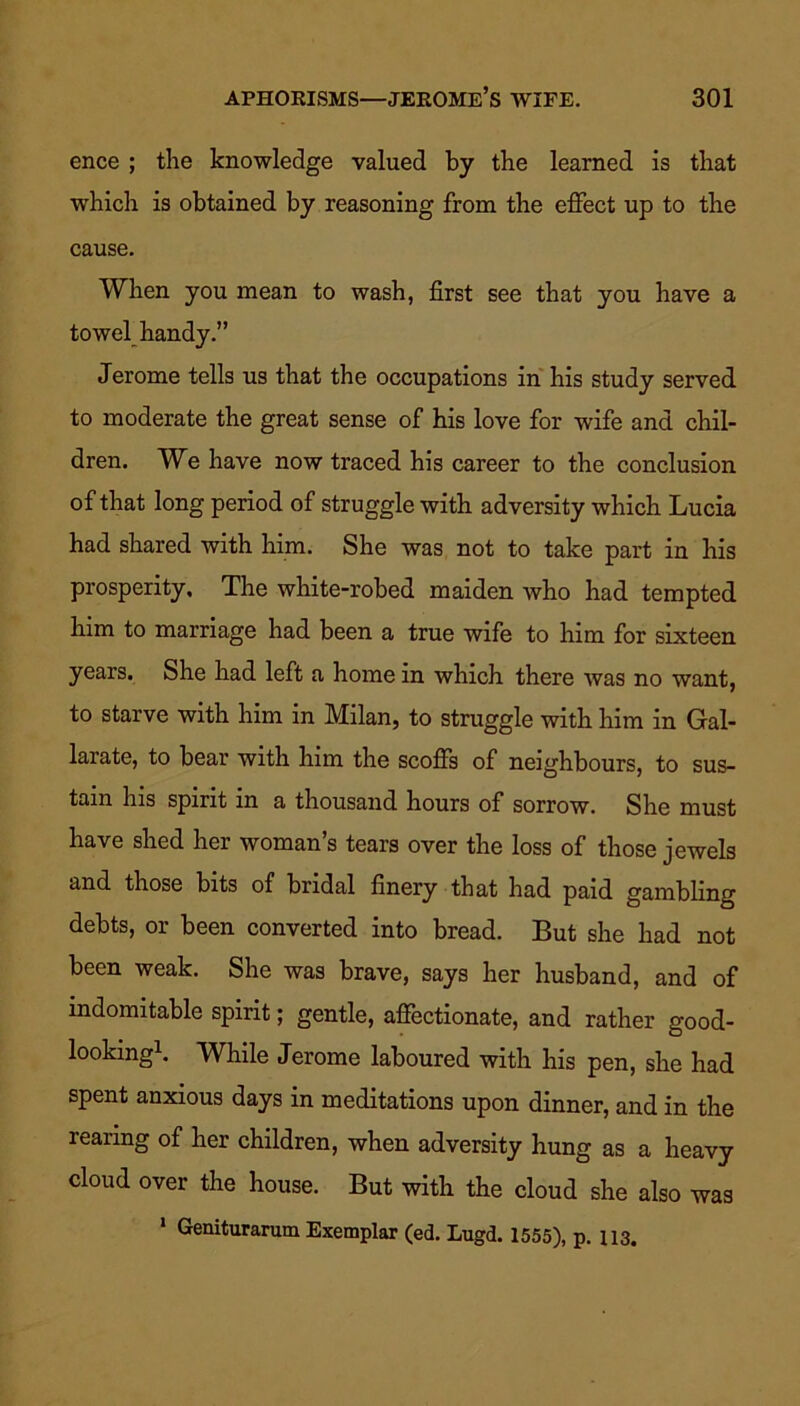 ence ; the knowledge valued by the learned is that which is obtained by reasoning from the effect up to the cause. When you mean to wash, first see that you have a towel handy.” Jerome tells us that the occupations in his study served to moderate the great sense of his love for wife and chil- dren. We have now traced his career to the conclusion of that long period of struggle with adversity which Lucia had shared with him. She was not to take part in his prosperity. The white-robed maiden who had tempted him to marriage had been a true wife to him for sixteen years. She had left a home in which there was no want, to starve with him in Milan, to struggle with him in Gal- larate, to bear with him the scoffs of neighbours, to sus- tain his spirit in a thousand hours of sorrow. She must have shed her woman’s tears over the loss of those jewels and those bits of bridal finery that had paid gambling debts, or been converted into bread. But she had not been weak. She was brave, says her husband, and of indomitable spirit; gentle, affectionate, and rather good- looking1. While Jerome laboured with his pen, she had spent anxious days in meditations upon dinner, and in the rearing of her children, when adversity hung as a heavy cloud over the house. But with the cloud she also was 1 Geniturarum Exemplar (ed. Lugd. 1555), p. 113.