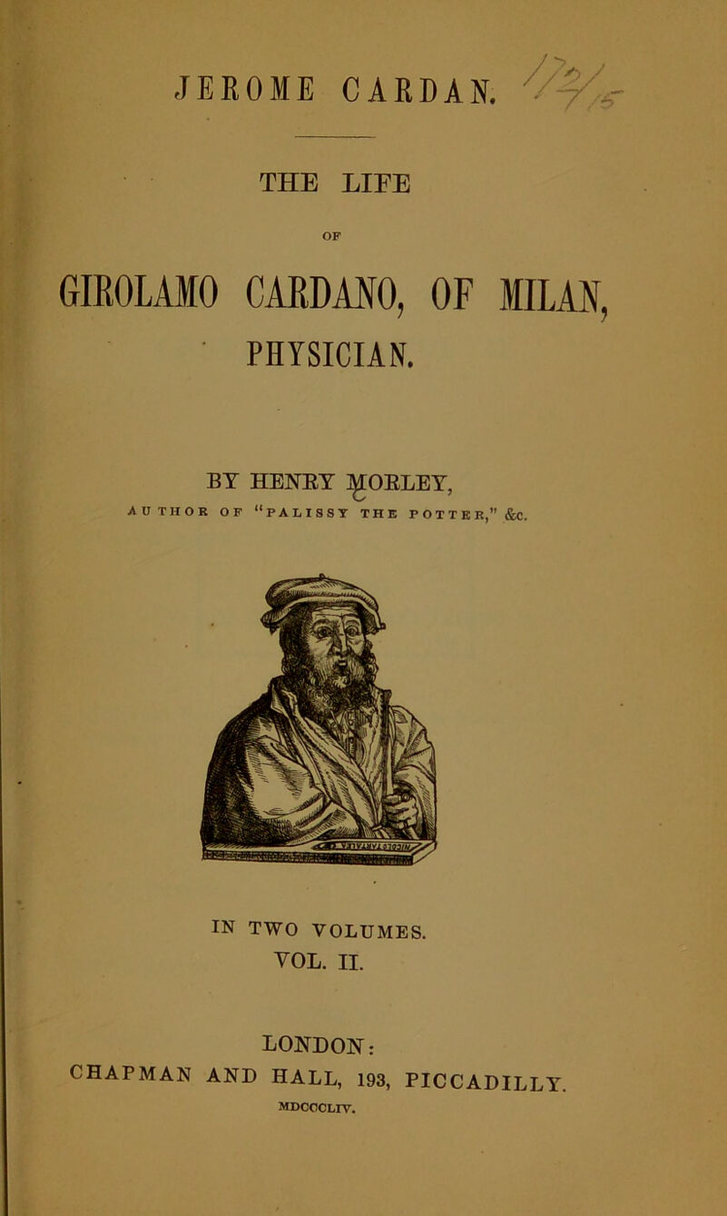 THE LIFE GIROLAMO CARDANO, OF MILAN, ' PHYSICIAN. BY HENRY ^TOKLEY, AUTHOR OF “PALISST THE POTTER, &. IN TWO VOLUMES. YOL. II. LONDON: CHAPMAN AND HALL, 193, PICCADILLY. mdcccliv.