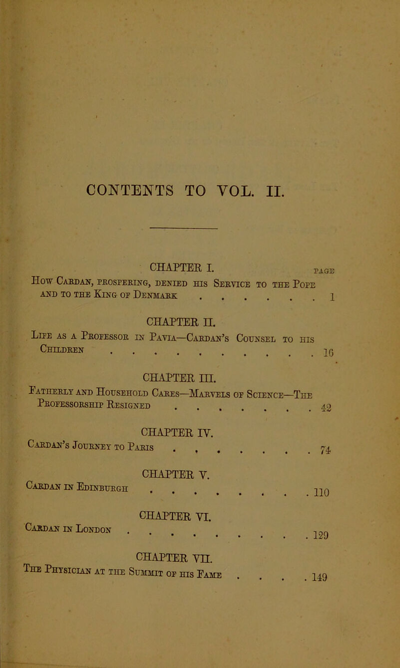 CONTENTS TO VOL. II. CHAPTER I. PAGE How Cardan, prospering, denied his Service to the Pope AND TO THE KlNG OP DENMARK 1 CHAPTER II. Life as a Professor in Pavia—Cardan’s Counsel to his Children CHAPTER in. Fatherly and Household Cares—Marvels op Science—The Professorship Resigned 42 CHAPTER IY. Cardan’s Journey to Paris va. CHAPTER V. Cardan in Edinburgh ... 410 CHAPTER VI. Cardan in London . , CHAPTER vn. The Physician at the Summit of his Fame ... 149