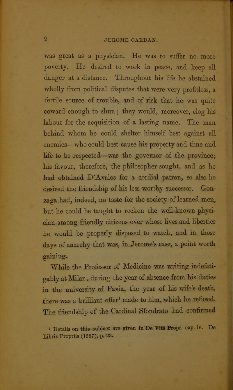 was great as a physician. He was to suffer no more poverty. He desired to work in peace, and keep all danger at a distance. Throughout his life he abstained wholly from political disputes that were very profitless, a fertile source of trouble, and of risk that he was quite coward enough to shun ; they would, moreover, clog his labour for the acquisition of a lasting name. The man behind whom he could shelter himself best against all enemies—who could best cause his property and time and life to be respected—was the governor of the province; his favour, therefore, the philosopher sought, and as he had obtained D’Avalos for a cordial patron, so also he desired the friendship of his less worthy successor. Gon- zaga had, indeed, no taste for the society of learned men, but he could be taught to reckon the well-known physi- cian among friendly citizens over whose lives and liberties he would be properly disposed to watch, and in those days of anarchy that was, in Jerome’s case, a point worth gaining.. While the Professor of Medicine was writing indefati- gably at Milan, during the year of absence from his duties in the university of Pavia, the year of his wife’s death, there was a brilliant offer1 made to him, which he refused. The friendship of the Cardinal Sfondrato had confirmed 1 Details on this subject are given in De Vita Propr. cap. iv. De Libris Propriis (1557), p. 23.