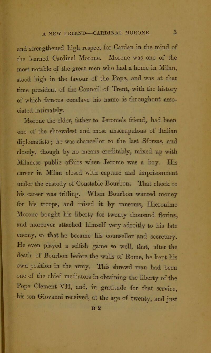 A NEW EMEND—CARDINAL MORONE. and strengthened high respect for Cardan in the mind of the learned Cardinal Morone. Morone was one of the most notable of the great men who had a home in Milan, stood high in the favour of the Pope, and was at that time president of the Council of Trent, with the history of which famous conclave his name is throughout asso- ciated intimately. Morone the elder, father to Jerome’s friend, had been one of the shrewdest and most unscrupulous of Italian diplomatists ; he was chancellor to the last Sforzas, and closely, though by no means creditably, mixed up with Milanese public affairs when Jerome was a boy. His career in Milan closed with capture and imprisonment under the custody of Constable Bourbon. That check to his career was trifling. When Bourbon wanted money for his troops, and raised it by ransoms, Hieronimo Morone bought his liberty for twenty thousand florins, and moreover attached himself very adroitly to his late enemy, so that he became his counsellor and secretary. He even played a selfish game so well, that, after the death of Bourbon before the walls of Rome, he kept his own position in the army. This shrewd man had been one of the chief mediators in obtaining the liberty of the I ope Clement VII, and, in gratitude for that service, his son Giovanni received, at the age of twenty, and just B 2
