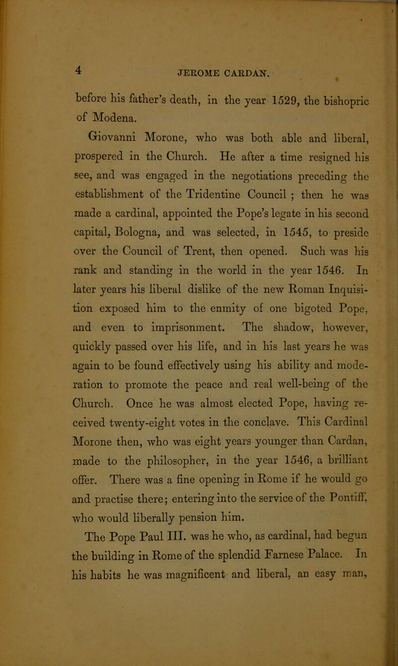 before his father’s death, in the year 1529, the bishopric of Modena. Giovanni Morone, who was both able and liberal, prospered in the Church. He after a time resigned his see, and was engaged in the negotiations preceding the establishment of the Tridentine Council ; then he was made a cardinal, appointed the Pope’s legate in his second capital, Bologna, and was selected, in 1545, to preside over the Council of Trent, then opened. Such was his rank and standing in the world in the year 1546. In later years his liberal dislike of the new Roman Inquisi- tion exposed him to the enmity of one bigoted Pope, and even to imprisonment. The shadow, however, quickly passed over his life, and in his last years he was again to be found effectively using his ability and mode- ration to promote the peace and real well-being of the Church. Once he was almost elected Pope, having re- ceived twenty-eight votes in the conclave. This Cardinal Morone then, who was eight years younger than Cardan, made to the philosopher, in the year 1546, a brilliant offer. There was a fine opening in Rome if he would go and practise there; entering into the service of the Pontiff, who would liberally pension him. The Pope Paul III. was he who, as cardinal, had begun the building in Rome of the splendid Farnese Palace. In his habits he was magnificent and liberal, an easy man,