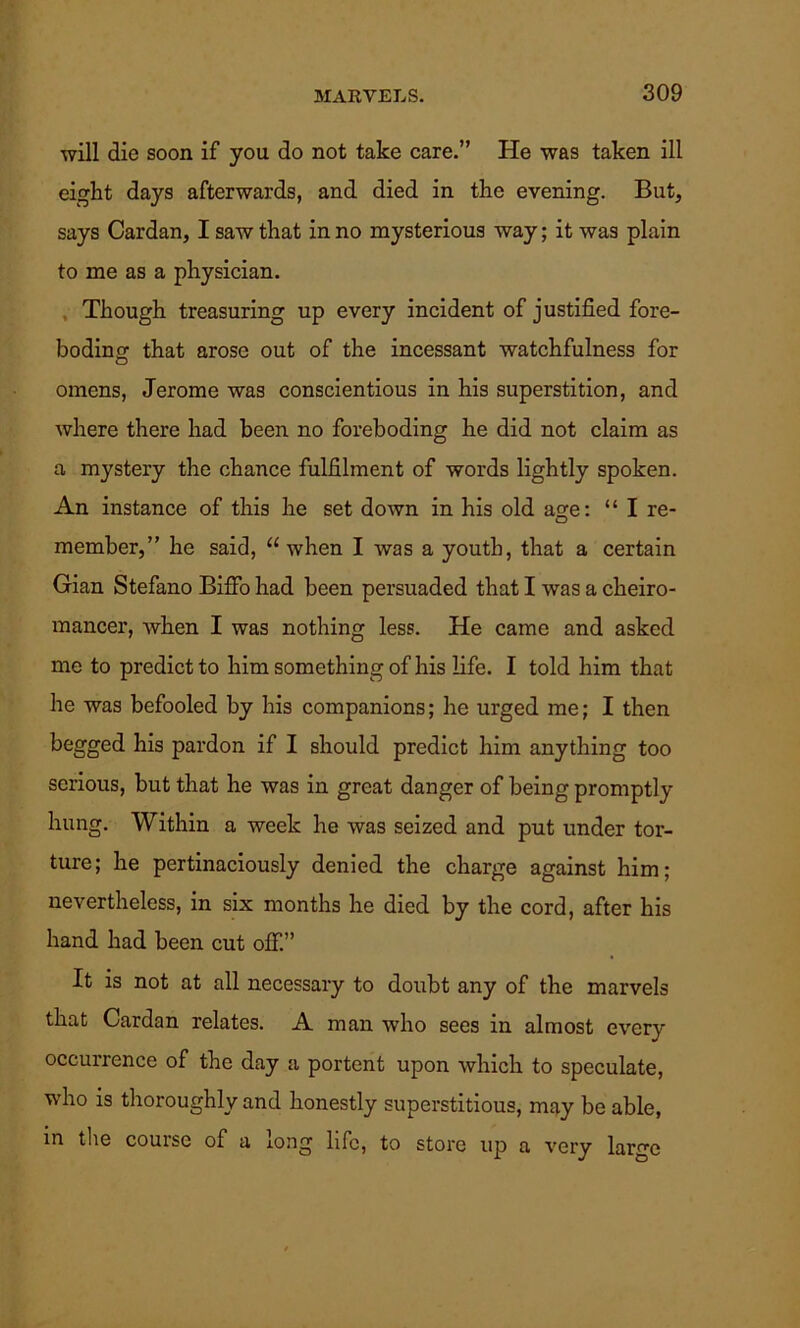 will die soon if you do not take care.” He was taken ill eight days afterwards, and died in the evening. But, says Cardan, I saw that in no mysterious way; it was plain to me as a physician. Though treasuring up every incident of justified fore- boding that arose out of the incessant watchfulness for omens, Jerome was conscientious in his superstition, and where there had been no foreboding he did not claim as a mystery the chance fulfilment of words lightly spoken. An instance of this he set down in his old age: “ I re- member,” he said, “when I was a youth, that a certain Gian Stefano Biffo had been persuaded that I was a cheiro- mancer, when I was nothing less. He came and asked me to predict to him something of his life. I told him that he was befooled by his companions; he urged me; I then begged his pardon if I should predict him anything too serious, but that he was in great danger of being promptly hung. Within a week he was seized and put under tor- ture; he pertinaciously denied the charge against him; nevertheless, in six months he died by the cord, after his hand had been cut off.” It is not at all necessary to doubt any of the marvels that Cardan relates. A man who sees in almost every occurrence of the day a portent upon which to speculate, who is thoroughly and honestly superstitious, may be able, in the course of a iong life, to store up a very large