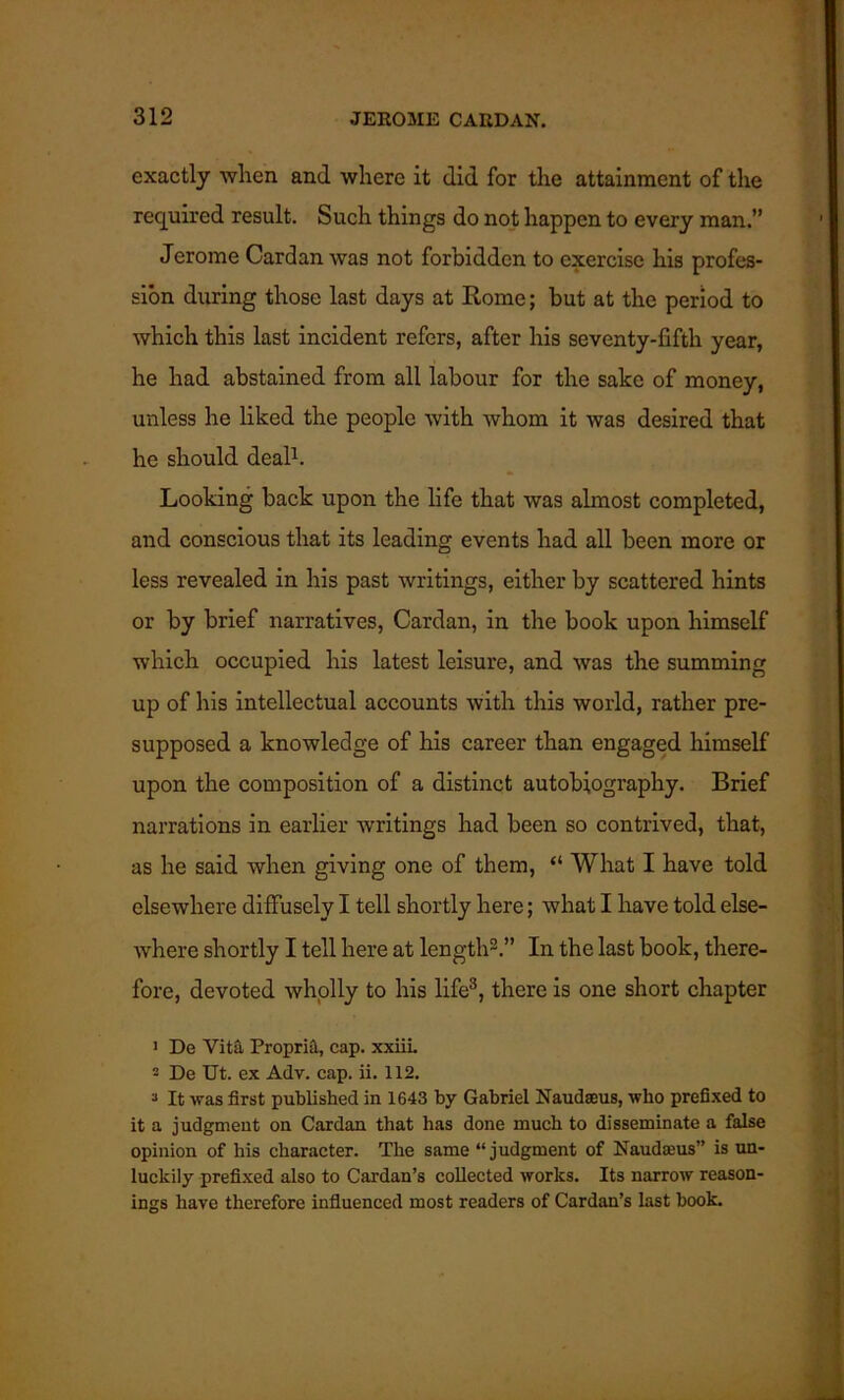 exactly when and where it did for the attainment of the required result. Such things do not happen to every man.” Jerome Cardan was not forbidden to exercise his profes- sion during those last days at Rome; but at the period to which this last incident refers, after his seventy-fifth year, he had abstained from all labour for the sake of money, unless he liked the people with whom it was desired that he should deal1. Looking back upon the life that was almost completed, and conscious that its leading events had all been more or less revealed in his past writings, either by scattered hints or by brief narratives, Cardan, in the book upon himself which occupied his latest leisure, and was the summing up of his intellectual accounts with this world, rather pre- supposed a knowledge of his career than engaged himself upon the composition of a distinct autobiography. Brief narrations in earlier writings had been so contrived, that, as he said when giving one of them, “ What I have told elsewhere diffusely I tell shortly here; what I have told else- where shortly I tell here at length2.” In the last book, there- fore, devoted wholly to his life3, there is one short chapter 1 De Vita Propria, cap. xxiii. 2 De Ut. ex Adv. cap. ii. 112. 3 It was first published in 1643 by Gabriel Naudseus, who prefixed to it a judgment on Cardan that has done much to disseminate a false opinion of his character. The same “judgment of Naudaaus” is un- luckily prefixed also to Cardan’s collected works. Its narrow reason- ings have therefore influenced most readers of Cardan’s last book.