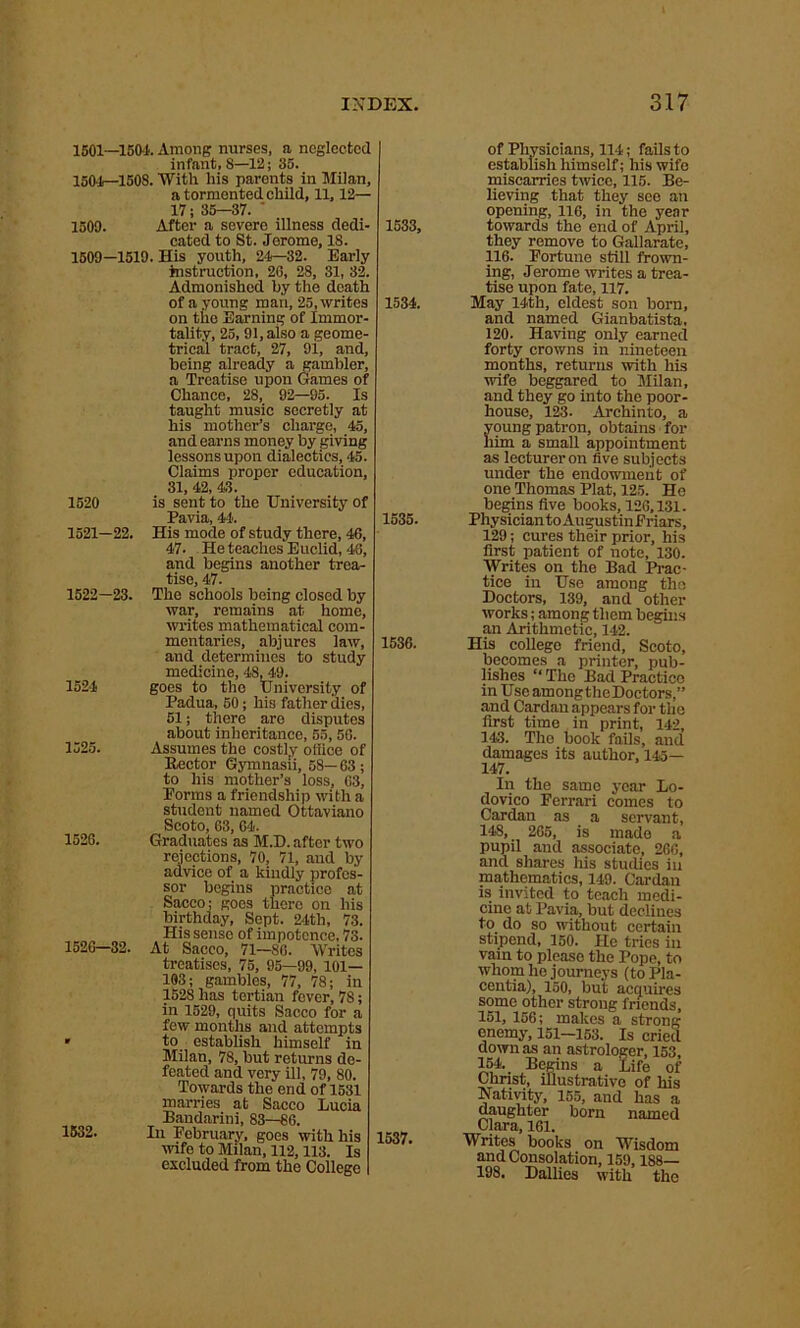 1501—1501 Among nurses, a neglected infant, 8—12; 35. 1501—150S. With his parents in Milan, a tormented child, 11,12— 17; 35—37. ' 1509. After a severe illness dedi- cated to St. Jerome, 18. 1509—1519. His youth, 24—32. Early instruction, 20, 28, 31, 32. Admonished by the death of a young man, 25, writes on the Earning of Immor- tality, 25, 91, also a geome- trical tract, 27, 91, and, being already a gambler, a Treatise upon Games of Chance, 28, 92—95. Is taught music secretly at his mother’s charge, 45, and earns money by giving lessons upon dialectics, 45. Claims proper education, 31, 42, 43. 1520 is sent to the University of Pavia, 44'. 1521— 22. His mode of study there, 46, 47. He teaches Euclid, 48, and begins another trea- tise, 47. 1522— 23. The schools being closed by war, remains at home, writes mathematical com- mentaries, abjures law, and determines to study medicine, 48, 49. 1524 goes to the University of Padua, 50; his father dies, 51; there are disputes about inheritance, 55, 56. 1525. Assumes the costly office of Rector Gymnasii, 58— 63 ; to his mother’s loss, 63, Forms a friendship with a student named Ottaviano Scoto, 63, 64. 1526. Graduates as M.D. after two rejections, 70, 71, and by advice of a kindly profes- sor begins practice at Sacco; goes there on his birthday, Sept. 24th, 73. His sense of impotence, 73. 1526—32. At Sacco, 71—80. Writes treatises, 75, 95—99, 101— 103; gambles, 77, 78; in 1528 has tertian fever, 78; in 1529, quits Sacco for a few months and attempts • to establish himself in Milan, 78, but returns de- feated and very ill, 79, 80. Towards the end of 1531 marries at Sacco Lucia Bandarini, 83—86. 1532. In February, goes with his wife to Milan, 112,113. Is excluded from the College 1533, 1534. 1535. 1536. 1537. of Physicians, 114; fails to establish himself; his wife miscarries twice, 115. Be- lieving that they see an opening, 116, in the year towards the end of April, they remove to Gallarate, 116. Fortune still frown- ing, Jerome writes a trea- tise upon fate, 117. May 14th, eldest son born, and named Gianbatista, 120. Having only earned forty crowns in nineteen months, returns with his wife beggared to Milan, and they go into the poor- house, 123. Archinto, a young patron, obtains for him a small appointment as lecturer on five subjects under the endowment of one Thomas Plat, 125. He begins five books, 126,131. Physician to Augustin Friars, 129; cures their prior, his first patient of note, 130. Writes on the Bad Prac- tice in Use among the Doctors, 139, and other works; among them begins an Arithmetic, 142. His college friend, Scoto, becomes a printer, pub- lishes “ The Bad Practice inUseamongtheDoctors,” and Cardan appears for the first time in print, 142, 143. The book fails, and damages its author, 145— 147. In the same year Lo- dovico Ferrari comes to Cardan as a servant, 148, 265, is made a pupil and associate, 266, and shares his studies in mathematics, 149. Cardan is invited to teach medi- cine at Pavia, but declines to do so without certain stipend, 150. He tries in vain to please the Pope, to whom ho journeys (to Pla- centia), 150, but acquires some other strong friends, 151, 156; makes a strong enemy, 151—153. Is cried down as an astrologer, 153, 154. _ Begins a Life of Christ, illustrative of his Nativity, 155, and has a daughter born named Clara, 161. Writes books on Wisdom and Consolation, 159,188— 198. Dallies with the