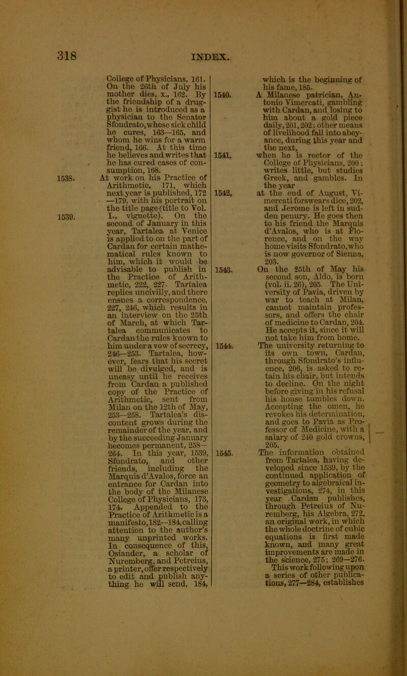 1538. 1539. College of Physicians, 161. On the 26th of July his mother flies, x., 162. By the friendship of a drug- gist he is introduced as a physician to tho Senator Sfondrato, whose sick child he cures, 163—165, and whom he wins for a warm friend, 166. At this time he believes and writes that he has cured cases of con- sumption, 168. At work on his Practice of Arithmetic, 171, which next year is published, 172 —179, with liis portrait on the title page (title to Vol. I., vignette). On the second of January in this year, Tartalea at Venice is applied to on the part of Cardan for certain mathe- matical rules known to him, which it would be advisable to publish in the Practice of Arith- metic, 222, 227- Tartalea replies uncivilly, and there ensues a correspondence, 227, 246, which results in an interview on the 25th of March, at which Tar- talea communicates to Cardan the rules known to him under a vow of secrecy, 246—253. Tartalea, how- ever, fears that his secret will be divulged, and is uneasy until he receives from Cardan a published copy of the Practice of Arithmetic, sent from Milan on the 12th of May, 253—258. Tartalea’s dis- content grows during the remainder of the year, and by the succeeding January becomes permanent, 258— 264. In this year, 1539, Sfondrato, and other friends, including the Marquis d’Avalos, force an entrance for Cardan into the body of the Milanese College of Physicians, 173, 174. Appended to the Practice of Arithmetic is a manifes to, 182—184, calling attention to the author’s many unprinted works. In consequence of this, Osiander, a scholar of Nuremberg, and Petreius, a printer, offer respectively to edit and publish any- thing he will send, 184, 1540. 1541, 1542, 1543. 1544. 1545. which is the beginning of his fame, 185. A Milanese patrician, An- tonio Vimcrcati, gambling with Cardan, and losing to him about a gold piece daily,201,202; other means of livelihood fall into abey- ance, during this year and the next, when he is rector of the College of Physicians, 200; writes little, but studies Greek, and gambles. In tho year at tho end of August, Vi- mercati forswears dice, 202, and Jerome is left in sud- den penury. Ho goes then to his friend the Marquis d’Avalos, who is at Flo- rence, and on the way home visits Sfondrato,who is now governor of Sienna, 203. On the 25th of May his second son, Aldo, is bom (vol. ii. 26), 205. The Uni- versity of Pavia, driven by war to teach at Milan, cannot maintain profes- sors, and offers the chair of medicine to Cardan, 204. He accepts it, since it will not take him from home. The university returning to its own town, Cardan, through Sfondrato’s influ- ence, 206, is asked to re- tain his chair, but intends to decline. On the night before giving in his refusal his house tumbles down. Accepting the omen, he revokes his determination, and goes to Pavia as Pro- fessor of Medicine, with a , salary of 240 gold crowns, ! 205. The information obtained from Tartalea, having de- veloped since 1539, by the continued application of geometry to algebraical in- vestigations, 274, in this year Cardan publishes, through Petreius of Nu- remberg, his Algebra, 272. an original work, in which the whole doctrine of cubic equations is first made known, and many great improvements are made in the science, 275 ; 269—276. This work following upon a series of other publica- tions, 277—284, establishes