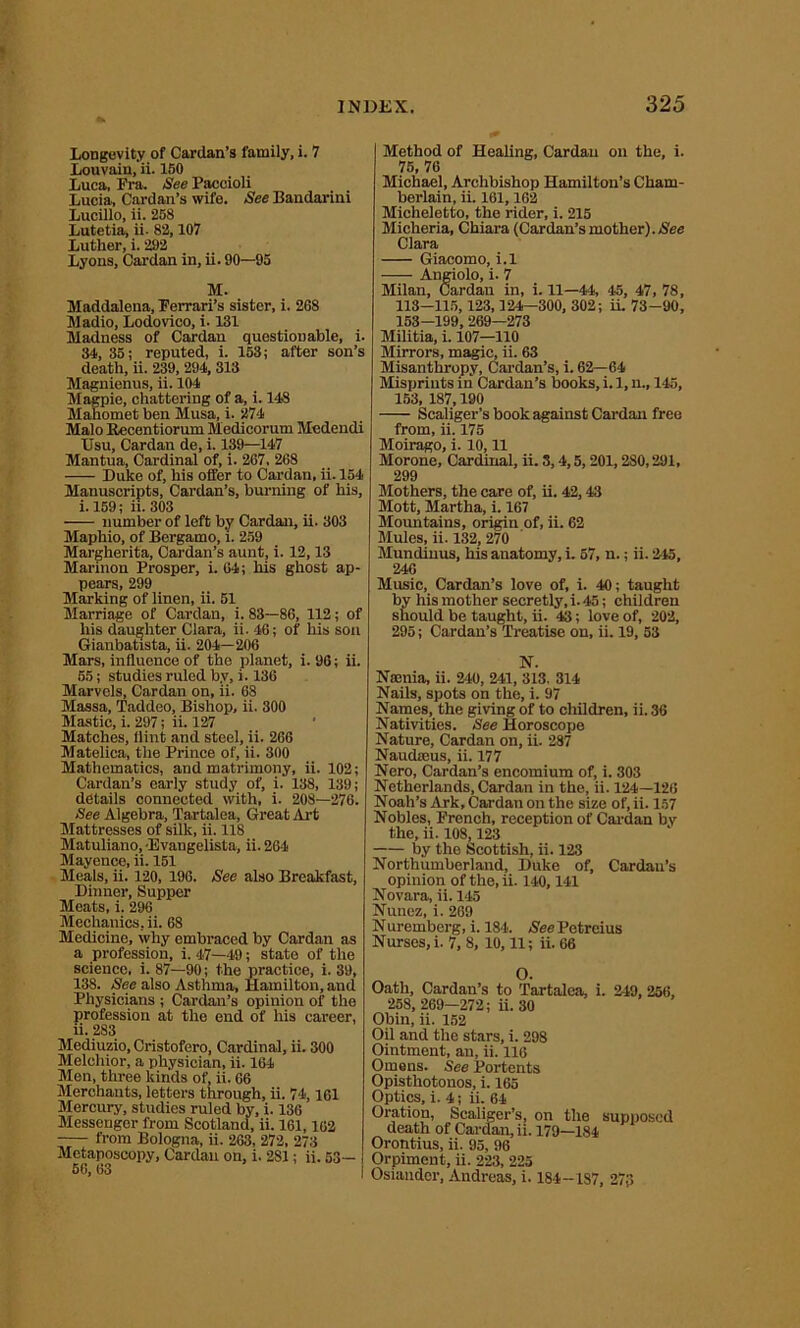 Longevity of Cardan’s family, i. 7 Louvuin.'ii. 150 Luca, Fra. See Paccioli Lucia, Cardan’s wife. See Bandarini Lucillo, ii. 258 Lutetia, ii. 82,107 Luther, i. 292 Lyons, Cardan in, ii. 90—95 M. Maddalena, Perrari’s sister, i. 2S8 Madio, Lodovico, i. 131 Madness of Cardan questionable, i. 34, 35; reputed, i. 153; after son’s death, ii. 239, 294, 313 Magnienus, ii. 104 Magpie, chattering of a, i. 148 Mahomet ben Musa, i. 274 Malo Recentiorum Medicorum Medendi Usu, Cardan de, i. 139—147 Mantua, Cardinal of, i. 267, 268 Duke of, his offer to Cardan, ii. 154 Manuscripts, Cardan’s, burning of his, i. 159; ii. 303 number of left by Cardan, ii. 303 Maphio, of Bergamo, i. 259 Margherita, Cardan’s aunt, i. 12,13 Marinon Prosper, i. 04; his ghost ap- pears, 299 Marking of linen, ii. 51 Marriage of Cardan, i. 83—86, 112; of his daughter Clara, ii. 46; of his son Gianbatista, ii. 204—206 Mars, influence of the planet, i. 96; ii. 55; studies ruled by, i. 136 Marvels, Cardan on, ii. 68 Massa, Taddeo, Bishop, ii. 300 Mastic, i. 297; ii. 127 Matches, flint and steel, ii. 266 Matelica, the Prince of, ii. 300 Mathematics, and matrimony, ii. 102; Cardan’s early study of, i. 138, 139; details connected with, i. 208—276. See Algebra, Ta.rtalea, Great Art Mattresses of silk, ii. 118 Matuliano, Evangelista, ii. 264 Mayence, ii. 151 Meals, ii. 120, 196. See also Breakfast, Dinner, Supper Meats, i. 296 Mechanics, ii. 68 Medicine, why embraced by Cardan as a profession, i. 47—49; state of the science, i. 87—90; the practice, i. 39, 13S. See also Asthma, Hamilton, and Physicians ; Cardan’s opinion of the profession at the end of his career, ii. 283 Mediuzio, Cristofero, Cardinal, ii. 300 Melchior, a physician, ii. 164 Men, three kinds of, ii. 66 Merchants, letters through, ii. 74,161 Mercury, studies ruled by, i. 136 Messenger from Scotland, ii. 161,162 —— from Bologna, ii. 263, 272, 273 Metaposcopy, Cardan on, i. 281; ii. 53— 56, 63 Method of Healing, Cardan on the, i. 75, 76 Michael, Archbishop Hamilton’s Cham- berlain, ii 161,162 Micheletto, the rider, i. 215 Micheria, Chiara (Cardan’s mother).Nee Clara Giacomo, i.l • Angiolo, i. 7 Milan, Cardan in, i. 11—44, 45, 47, 78, 113—115,123,124—300, 302; ii 73-90, 153-199, 269—273 Militia, i. 107—110 Mirrors, magic, ii. 63 Misanthropy, Cardan’s, i. 62—64 Misprints in Cardan’s books, i. 1, n., 145, 153, 187,190 Scaliger’s book against Cardan free from, ii. 175 Moirago, i. 10,11 Morone, Cardinal, ii. 3,4,5,201,280,291, 299 Mothers, the care of, ii. 42,43 Mott, Martha, i. 167 Mountains, origin of, ii. 62 Mules, ii. 132, 270 Mundinus, his anatomy, i. 57, n.; ii. 245, 246 Music, Cardan’s love of, i. 40; taught by his mother secretly, i. 45; children should be taught, ii. 43; love of, 202, 295; Cardan’s Treatise on, ii. 19, 53 N. Narnia, ii. 240, 241, 313. 314 Nails, spots on the, i. 97 Names, the giving of to children, ii. 36 Nativities. See Horoscope Nature, Cardan on, ii. 287 Naudmus, ii. 177 Nero, Cardan’s encomium of, i. 303 Netherlands, Cardan in the, ii. 124—126 Noah’s Ark, Cardan on the size of, ii. 157 Nobles, Prench, reception of Cardan by the, ii. 108,123 by the Scottish, ii. 123 Northumberland, Duke of, Cardan’s opinion of the, ii. 140,141 Novara, ii. 145 Nunez, i. 269 Nuremberg, i. 184. See Petreius Nurses, i. 7, 8, 10,11; ii. 66 vA. Oath, Cardan’s to Tartalea, i. 249, 256, 258, 269—272; ii. 30 Obin, ii. 152 Oil and the stars, i. 298 Ointment, an, ii. 116 Omens. See Portents Opisthotonos, i. 165 Optics, i. 4; ii. 64 Oration, Scaliger’s, on the supposed death of Cardan, ii. 179—184 Orontius, ii. 95, 96 Orpiment, ii. 223, 225 Osiandor, Andreas, i. 184—187, 27(5
