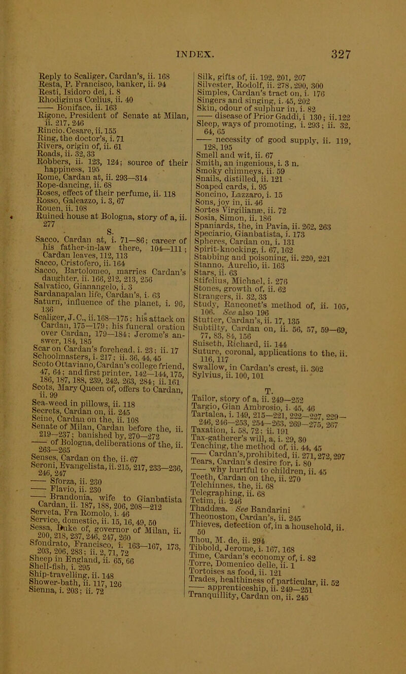 Reply to Scalier, Cardan’s, ii. 108 Resta, P. Prancisco, banker, ii. 94 Resti, Isidoro dei, i. 8 Rhodiginus Ccelius, ii. 40 Boniface, ii. 163 Rigone, President of Senate at Milan, ii. 217, 240 Rincio. Cosare, ii. 155 Ring, the doctor’s, i. 71 Rivers, origin of, ii. 61 Roads, ii. 32,33 Robbers, ii. 123, 124; source of their happiness, 195 Rome, Cardan at, ii. 293—314 Rope-dancing, ii. 68 Roses, effect of their perfume, ii. 118 Rosso, Galeazzo, i. 3, 67 Rouen, ii. 108 Ruined house at Bologna, story of a, ii. 277 S. Sacco, Cardan at, i. 71—86; career of his father-in-law there, 104—111 ; Cardan leaves, 112,113 Sacco, Cristofero, ii. 164 Sacco, Bartolomeo, marries Cardan’s daughter, ii. 166,212, 213, 256 Salvatico, Gianangelo, i. 3 Sardanapalan life, Cardan’s, i. 63 Saturn, influence of the planet, i. 96, 136 Sealiger, J. C„ ii. 168—175; his attack on Cardan, 175—179; his funeral oration over Cardan, 179—184; Jerome’s an- swer, 184,185 Scar on Cardan’s forehead, i. 23; ii. 17 Schoolmasters, i. 217; ii. 36,44,45 ScotoOttaviano, Cardan’s college friend, 47, 64; and first printer, 142—144 175 186,187,188, 239, 242, 263, 284; ii. 101 ’ Scots, Mary Queen of, offers to Cardan, ii. 99 Sea-weed in pillows, ii. 118 Secrets, Cardan on, ii. 245 Seine, Cardan on the, ii. 10S Senate of Milan, Cardan before the ii 219—237; banished by, 270—272 ’ ~^gof Bologna, deliberations of the, ii. Senses, Cardan on the, ii. 67 Seroni, Evangelista, ii. 215, 217,233—236, 246, 247 Sforza, ii. 230 Plavio, ii. 230 — Brandonia, wife to Gianbatista Cardan, n. 187, 188, 206, 208—212 Serveta, Pra Romolo, i. 46 Service domestic, ii. 15,16,49, 50 feessa, Duke of, governor of Milan ii. 200 218, 237, 246, 247, 260 ’ fetondrato, Francisco, i. 163—167 173 203, 206, 283; ii. 2, 71, 72 ’ ’ £ U;?P m England, ii. 65, 66 Shell-fish, i. 295 Ship-travelling, ii. 148 Shower-bath, ii. 117,126 Sienna, i. 203; ii. 72 Silk, gifts of, ii. 192, 201, 207 Silvester, Rodolf, ii. 278,290, 300 Simples, Cardan’s tract on, i. 176 Singers and singing, i. 45, 202 Skin, odour of sulphur in, i. 82 disease of Prior Gaddi, i 130; ii. 122 Sleep, ways of promoting, i. 293; ii. 32. 64, 05 necessity of good supply, ii. ng. 128,195 Smell and wit, ii. 67 Smith, an ingenious, i. 3 n. Smoky chimneys, ii. 59 Snails, distilled, ii. 121 Soaped cards, i. 95 Soncino, Lazzaro, i. 15 Sons, joy in, ii. 46 Sortes Virgilianse, ii. 72 Sosia, Simon, ii. 186 Spaniards, the, in Pavia, ii. 262, 263 Speciario, Gianbatista, i. 173 Spheres, Cardan on, i, 131 Spirit-knocking, i. 67,162 Stabbing and poisoning, ii. 220, 221 Stanno, Aurelio, ii. 163 Stars, ii. 63 Stifelius, Michael, i. 276 Stones, growth of, ii. 62 Strangers, ii. 32,33 Study, Ranconet’s method of, ii. 105. 106. See also 196 Stutter, Cardan’s, ii. 17,135 Subtilt.y, Cardan on, ii. 56, 57, 59—69 77, 83, 84, 156 Suiseth, Richard, ii. 144 Suture, coronal, applications to the, ii. 116,117 Swallow, in Cardan’s crest, ii. 302 Sylvius, ii. 100,101 T. Tailor, story of a, ii. 2-49—252 Targio, Gian Ambrosio, i. 45, 46 Tartalea, i. 149, 215—221, 222—<>27 229— 246, 216-253, 254-263, 269-275,’ 267 Taxation, i. 58, 72; ii. 191 Tax-gatherer’s will, a, i. 29, 30 Teaching, the method of, ii. 44, 45 -— Cardan’s, prohibited, ii. 271,272 297 Tears, Cardan’s desire for, i. 80 -- why hurtful to children, ii. 45 leeth, Cardan on the, ii. 270 Telchinnes, the, ii. 68 Telegraphing, ii. 68 Tetim, ii. 246 Thaddcea. See Bandarini Theonoston, Cardan’s, ii. 245 Thieves, detection of, in a household ii. 50 Thou, M. de, ii. 294 Tibbold, J erome, i. 167,168 Time, Cardan’s economy of, i. 82 Torre, Domenico delle, ii. l Tortoises as food, ii. 121 Trades, healthiness of particular, ii 52 -— apprenticeship, ii. 249—251 Tranquillity, Cardan on, ii. 245
