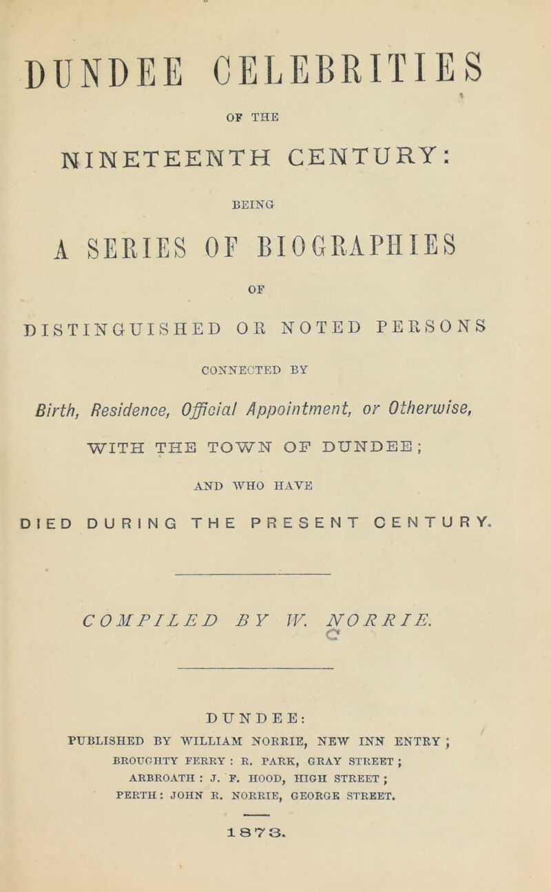 DUNDEE CELEBRITIES * OF THE NINETEENTH CENTURY: BEING A SERIES OF BIOGRAPHIES OF DISTINGUISHED OR NOTED PERSONS CONNECTED BY Birth, Residence, Official Appointment, or Otherwise, WITH THE TOWN OF DUNDEE; AND WHO HAVE DIED DURING THE PRESENT CENTURY. COMPILED BY W. NO ERIE. C DUNDEE: PUBLISHED BY WILLIAM NOBRIE, NEW INN ENTRY ; BROUOHTY FERRY : R. PARK, GRAY STREET; ARBROATH : J. F. HOOD, HIGH STREET ; PERTH: JOHN R. NORRIE, GEORGE STREET.