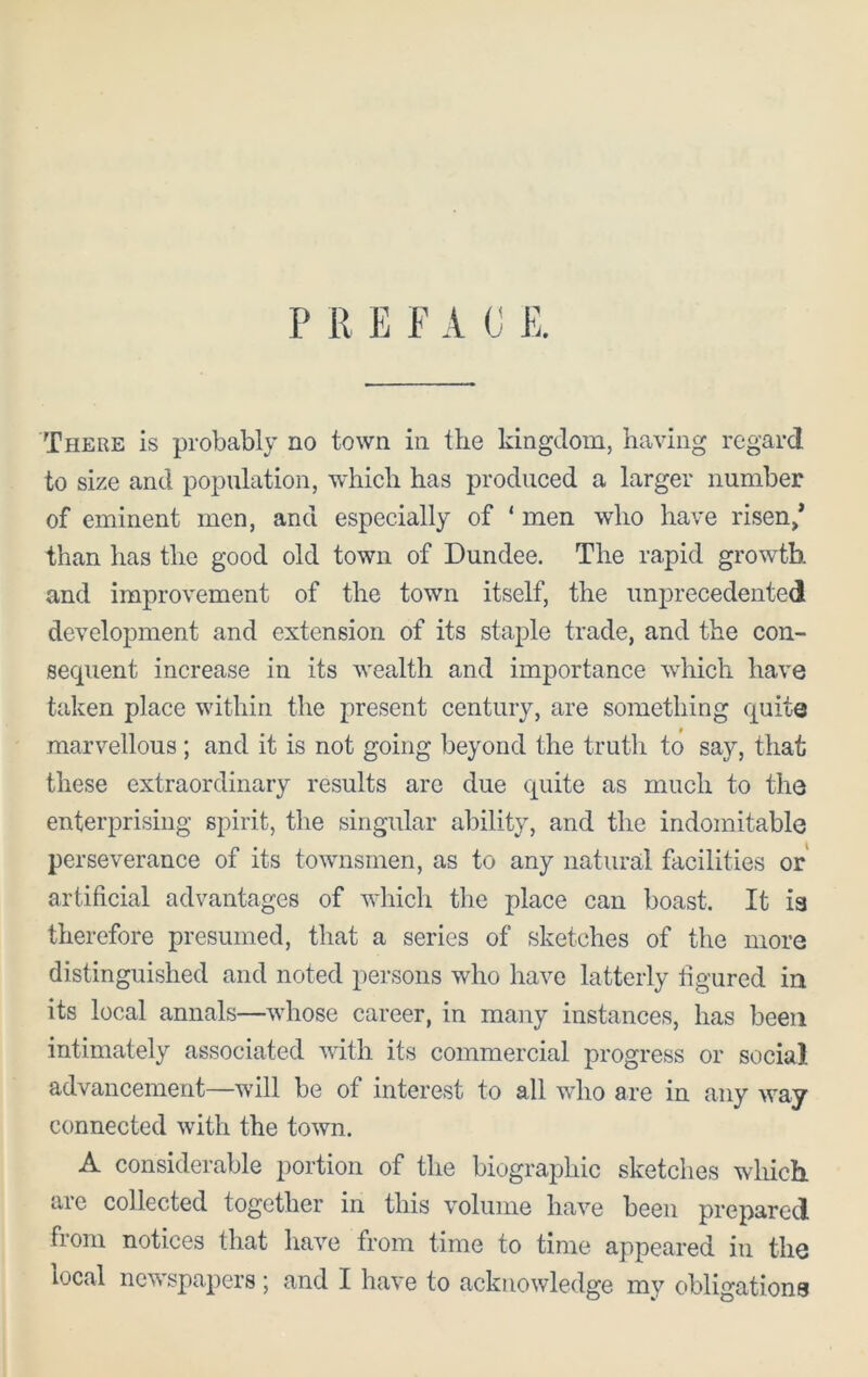 P R E F A C E. There is probably no town in the kingdom, having regard to size and population, which has produced a larger number of eminent men, and especially of ‘ men who have risen/ than has the good old town of Dundee. The rapid growth and improvement of the town itself, the unprecedented development and extension of its staple trade, and the con- secpient increase in its wealth and importance which have taken place within the present century, are something quite marvellous ; and it is not going beyond the truth to say, that these extraordinary results arc due quite as much to the enterprising spirit, the singular ability, and the indomitable perseverance of its townsmen, as to any natural facilities or artificial advantages of which the place can boast. It is therefore presumed, that a series of sketches of the more distinguished and noted persons who have latterly figured in its local annals—whose career, in many instances, has been intimately associated with its commercial progress or social advancement—will be of interest to all who are in any way connected with the town. A considerable portion of the biographic sketches which are collected together in this volume have been prepared fiom notices that have from time to time appeared iu the local newspapers; and I have to acknowledge mv obligations
