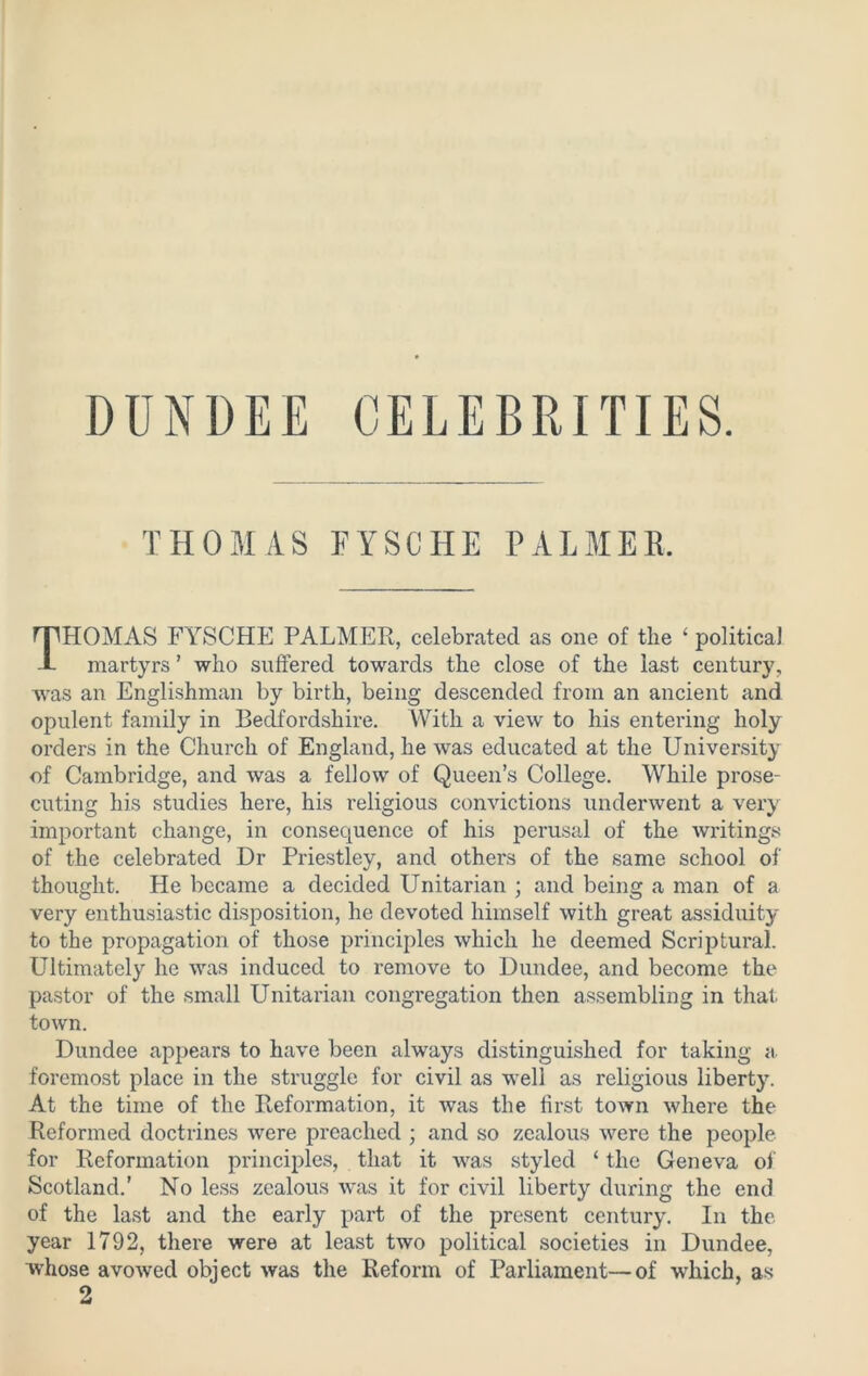 DUNDEE CELEBRITIES. THOMAS FYSCHE PALMER. THOMAS FYSCHE PALMER, celebrated as one of the ‘ political martyrs ’ who suffered towards the close of the last century, was an Englishman by birth, being descended from an ancient and opulent family in Bedfordshire. AVith a view to his entering holy orders in the Church of England, he was educated at the University of Cambridge, and was a fellow of Queen’s College. While prose- cuting his studies here, his religious convictions underwent a very important change, in consequence of his perusal of the writings of the celebrated Dr Priestley, and others of the same school of thought. He became a decided Unitarian ; and being a man of a very enthusiastic disposition, he devoted himself with great assiduity to the propagation of those principles which he deemed Scriptural. Ultimately he was induced to remove to Dundee, and become the pastor of the small Unitarian congregation then assembling in that town. Dundee appears to have been always distinguished for taking a foremost place in the struggle for civil as well as religious liberty. At the time of the Reformation, it was the first town where the Reformed doctrines were preached ; and so zealous were the people for Reformation principles, that it was styled ‘ the Geneva of Scotland.’ No less zealous was it for civil liberty during the end of the last and the early part of the present century. In the year 1792, there were at least two political societies in Dundee, whose avowed object was the Reform of Parliament—of which, as 2