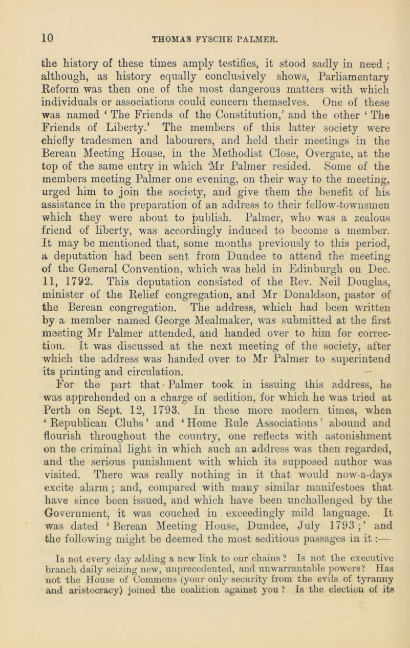 the history of these times amply testifies, it stood sadly in need ; although, as history equally conclusively shows, Parliamentary .Reform was then one of the most dangerous matters with which individuals or associations could concern themselves. One of these was named ‘ The Friends of the Constitution,’ and the other ‘ The Friends of Liberty.’ The members of this latter society were chiefly tradesmen and labourers, and held their meetings in the Berean Meeting House, in the Methodist Close, Overgate, at the top of the same entry in which Mr Palmer resided. Some of the members meeting Palmer one evening, on their way to the meeting, urged him to join the society, and give them the benefit of his assistance in the preparation of an address to their fellow-townsmen which they were about to publish. Palmer, who was a zealous friend of liberty, was accordingly induced to become a member. It may be mentioned that, some months previously to this period, a deputation had been sent from Dundee to attend the meeting of the General Convention, which was held in Edinburgh on Dec. II, 1792. This deputation consisted of the Rev. Neil Douglas, minister of the Relief congregation, and Mr Donaldson, pastor of the Berean congregation. The address, which had been written by a member named George Mealmaker, was submitted at the first meeting Mr Palmer attended, and handed over to him for correc- tion. It was discussed at the next meeting of the society, after which the address was handed oyer to Mr Palmer to superintend its printing and circulation. For the part that • Palmer took in issuing this address, he was apprehended on a charge of sedition, for which he was tried at Perth on Sept. 12, 1793. In these more modern times, when * Republican Clubs ’ and ‘ Home Rule Associations ’ abound and flourish throughout the country, one reflects with astonishment on the criminal light in which such an address was then regarded, and the serious punishment with which its supposed author was visited. There was really nothing in it that would now-a-days excite alarm; and, compared with many similar manifestoes that have since been issued, and which have been unchallenged by the Government, it was couched in exceedingly mild language. It was dated ‘Berean Meeting House, Dundee, July 1793 ;’ and the following might be deemed the most seditious passages in it:— 1s not every day adding a new link to our chains ? Is not the executive branch daily seizing new, unprecedented, and unwarrantable powers? Has not the House of Commons (your only security from the evils of tyranny and aristocracy) joined the coalition against you ? is the election of its