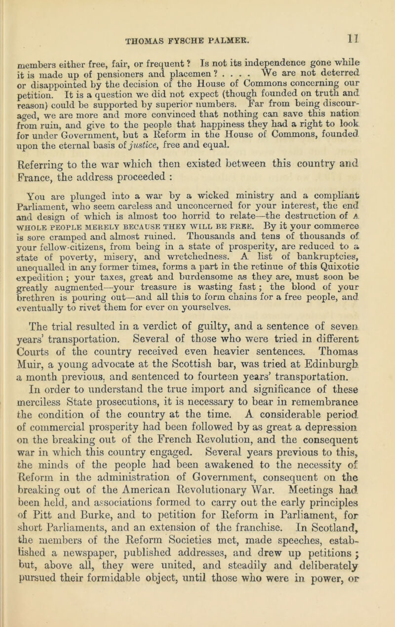 members either free, fair, or frequent ? Is not its independence gone while it is made up of pensioners and placemen 1 ... . We are not deterred or disappointed by the decision of the House of Commons concerning our petition. It is a question we did not expect (though founded on truth and reason) could be supported by superior numbers. Far from being discour- aged, we are more and more convinced that nothing can save this nation from ruin, and give to the people that happiness they had a right to look for under Government, but a Reform in the House of Commons, founded upon the eternal basis of justice, free and equal. Referring to the war which then existed between this country and France, the address proceeded : You are plunged into a war by a -wicked ministry and a compliant Parliament, who seem careless and unconcerned for your interest, the end and design of which is almost too horrid to relate—the destruction of A WHOLE PEOPLE MERELY BECAUSE THEY WILL BE FREE. By it your commerce is sore cramped and almost ruined. Thousands and tens of thousands of your fellow-citizens, from being in a state of prosperity, are reduced to a state of poverty, misery, and wretchedness. A list of bankruptcies, unequalled in any former times, forms a part in the retinue of this Quixotic expedition ; your taxes, great and burdensome as they are, must soon be greatly augmented—your treasure is wasting fast ; the blood of your brethren is pouring out—and all this to form chains for a free people, and eventually to rivet them for ever on yourselves. The trial resulted in a verdict of guilty, and a sentence of seven. years’ transportation. Several of those who were tried in different Courts of the country received even heavier sentences. Thomas Muir, a young advocate at the Scottish bar, was tried at Edinburgh a month previous, and sentenced to fourteen years’ transportation. In order to understand the true import and significance of these merciless State prosecutions, it is necessary to bear in remembrance the condition of the country at the time. A considerable period, of commercial prosperity had been followed by as great a depression on the breaking out of the French Revolution, and the consequent war in which this country engaged. Several years previous to this, the minds of the people had been awakened to the necessity of Reform in the administration of Government, consequent on the breaking out of the American Revolutionary War. Meetings had. been held, and associations formed to carry out the early principles of Pitt and Burke, and to petition for Reform in Parliament, for short Parliaments, and an extension of the franchise. In Scotland, the members of the Reform Societies met, made speeches, estab- lished a newspaper, published addresses, and drew up petitions ; but, above all, they were united, and steadily and deliberately pursued their formidable object, until those who were in power, or