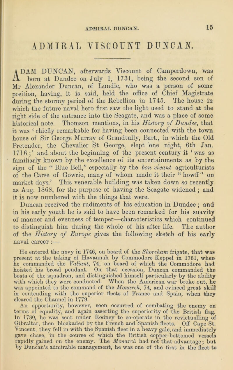 ADMIRAL VISCOUNT DUNCAN. ADAM DUNCAN, afterwards Viscount of Camperdown, was born at Dundee on July 1, 1731, being the second son of Mr Alexander Duncan, of Lundie, who was a person of some position, having, it is said, heid the office of Chief Magistrate during the stormy period of the Rebellion in 1745. The house in which the future naval hero first saw the light used to stand at the right side of the entrance into the Seagate, and was a place of some historical note. Thomson mentions, in his History of Dundee, that it was ‘ chiefly remarkable for having been connected with the town house of Sir George Murray of Grandtully, Bart., in which the Old Pretender, the Chevalier St George, slept one night, 6th Jan. 1716 and about the beginning of the present century it ‘was as familiarly known by the excellence of its entertainments as by the sign of the “ Blue Bell,” especially by the bon vivant agriculturists of the Carse of Gowrie, many of whom made it their “howff” on market days.’ This venerable building was taken down so recently as Aug. 1868, for the purpose of having the Seagate widened; and it is now numbered with the things that were. Duncan received the rudiments of his education in Dundee; and in his early youth he is said to have been remarked for his suavity of manner and evenness of temper—characteristics which continued to distinguish him during the whole of his after life. The author of the History of Europe gives the following sketch of his early naval career :— He entered the navy in 1746, on board of the Shore,ham frigate, that was present at the taking of Havannah by Commodore Keppel in 1761, wheir he commanded the Valiant, 74, on board of which the Commodore had hoisted his broad pendant. On that occasion, Duncan commanded the boats of the squadron, and distinguished himself particularly by the ability with which they were conducted. When the American war broke out, he was appointed to the command of the Monarch, 74, and evinced great skill in contending with the superior fleets of France and Spain, when they cleared the Channel in 1779. An opportunity, however, soon occurred of combating the enemy on terms of equality, and again asserting the superiority of the British flag. In 1780, he was sent under Rodney to co-operate in the revictualling of Gibraltar, then blockaded by the French and Spanish fleets. Off Cape St. Vincent, they fell in with the Spanish fleet in a heavy gale, and immediately gave chase, in the course of which the British copper-bottomed vessels rapidly gained on the enemy. The Monarch had not that advantage; but by Duncan’s admirable management, he was one of the first in the fleet to