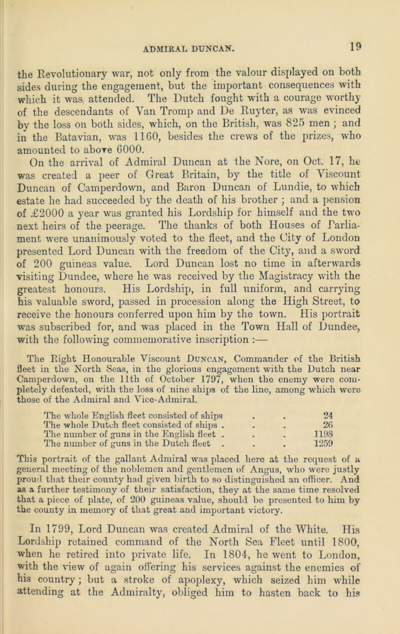the Revolutionary war, not only from the valour displayed on both sides during the engagement, but the important consequences with which it was attended. The Dutch fought with a courage worthy of the descendants of Van Tromp and De Ruyter, as was evinced by the loss on both sides, which, on the British, was 825 men ; and in the Batavian, was 11 GO, besides the crews of the prizes, who amounted to above G000. On the arrival of Admiral Duncan at the Nore, on Oct. 17, he was created a peer of Great Britain, by the title of Viscount Duncan of Camperdown, and Baron Duncan of Lundie, to which estate he had succeeded by the death of his brother ; and a pension of £2000 a year was granted his Lordship for himself and the two next heirs of the peerage. The thanks of both Houses of Parlia- ment were unanimously voted to the fleet, and the City of London presented Lord Duncan with the freedom of the City, and a sword of 200 guineas value. Lord Duncan lost no time in afterwards visiting Dundee, where he was received by the Magistracy with the greatest honours. His Lordship, in full uniform, and carrying his valuable sword, passed in procession along the High Street, to receive the honours conferred upon him by the town. His portrait was subscribed for, and was placed in the Town Hall of Dundee, with the following commemorative inscription :— The Plight Honourable Viscount Duncan, Commander of the British fleet in the North Seas, in the glorious engagement with the Dutch near Camperdown, on the 11th of October 1797, when the enemy were com- pletely defeated, with the loss of nine ships of the line, among which were those of the Admiral and Vice-Admiral. The whole English fleet consisted of ships . . 24 The whole Dutch fleet consisted of ships ... 26 The number of guns in the English fleet . . . 1198 The number of guns in the Dutch fleet . . . 1259 This portrait of the gallant Admiral was placed here at the request of a general meeting of the noblemen and gentlemen of Angus, who were justly proud that their county had given birth to so distinguished an officer. And as a further testimony of their satisfaction, they at the same time resolved that a piece of plate, of 200 guineas value, should be presented to him by the county in memory of that great and important victory. In 1799, Lord Duncan was created Admiral of the White. His Lordship retained command of the North Sea Fleet until 1800, when he retired into private life. In 1801, he went to London, with the view of again offering his services against the enemies of his country; but a stroke of apoplexy, which seized him while attending at the Admiralty, obliged him to hasten back to his