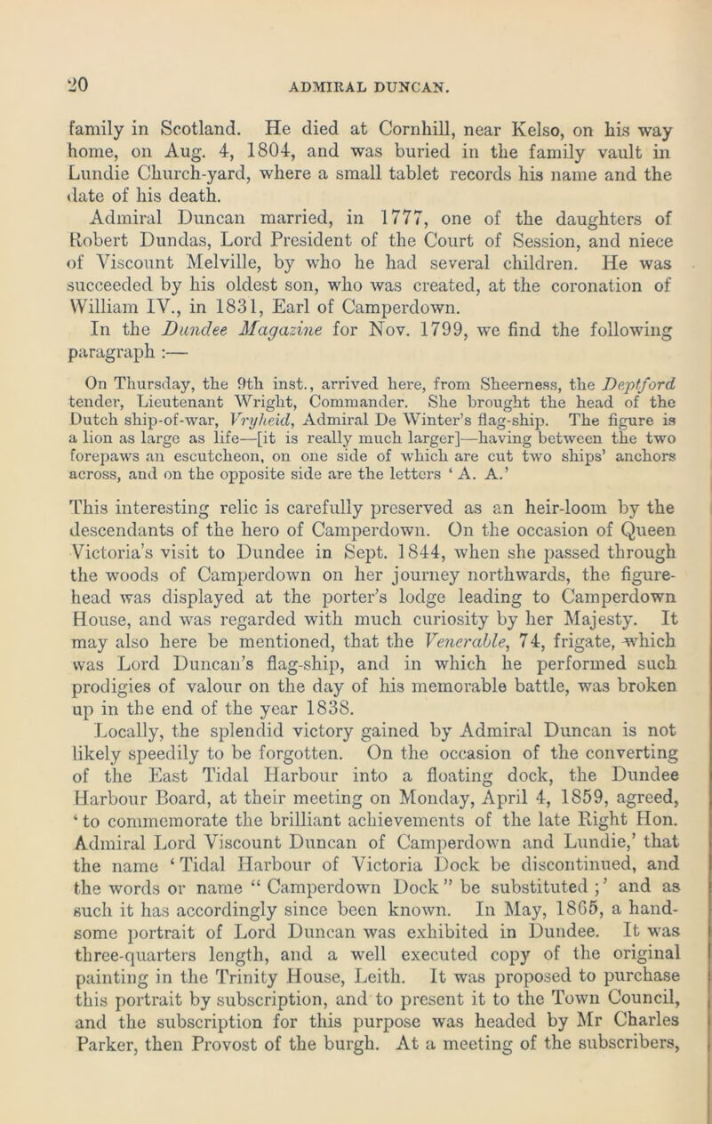 family in Scotland. He died at Cornhill, near Kelso, on his way home, on Aug. 4, 1804, and was buried in the family vault in Lundie Church-yard, where a small tablet records his name and the date of his death. Admiral Duncan married, in 1777, one of the daughters of Robert Dundas, Lord President of the Court of Session, and niece of Viscount Melville, by who he had several children. He was succeeded by his oldest son, who was created, at the coronation of William IV., in 1831, Earl of Camperdown. In the Dundee Magazine for Nov. 1799, we find the following paragraph :— On Thursday, the 9th inst., arrived here, from Sheerness, the Deptford tender, Lieutenant Wright, Commander. She brought the head of the Dutch ship-of-war, Vryheid, Admiral De Winter’s flag-ship. The figure is a lion as large as life—[it is really much larger]—having between the two forepaws an escutcheon, on one side of which are cut two ships’ anchors across, and on the opposite side are the letters ‘A. A.’ This interesting relic is carefully preserved as an heir-loom by the descendants of the hero of Camperdown. On the occasion of Queen Victoria’s visit to Dundee in Sept. 1844, when she passed through the woods of Camperdown on her journey northwards, the figure- head was displayed at the porter’s lodge leading to Camperdown House, and was regarded with much curiosity by her Majesty. It may also here be mentioned, that the Venerable, 74, frigate, which was Lord Duncan’s flag-ship, and in which he performed such prodigies of valour on the day of his memorable battle, was broken up in the end of the year 1838. Locally, the splendid victory gained by Admiral Duncan is not likely speedily to be forgotten. On the occasion of the converting of the East Tidal Harbour into a floating dock, the Dundee Harbour Board, at their meeting on Monday, April 4, 1859, agreed, ‘ to commemorate the brilliant achievements of the late Right Hon. Admiral Lord Viscount Duncan of Camperdown and Lundie,’ that the name ‘ Tidal Harbour of Victoria Dock be discontinued, and the words or name “ Camperdown Dock ” be substituted ; ’ and as such it has accordingly since been known. In May, 1865, a hand- some portrait of Lord Duncan was exhibited in Dundee. It was three-quarters length, and a well executed copy of the original painting in the Trinity House, Leith. It was proposed to purchase this portrait by subscription, and to present it to the Town Council, and the subscription for this purpose was headed by Mr Charles Parker, then Provost of the burgh. At a meeting of the subscribers,